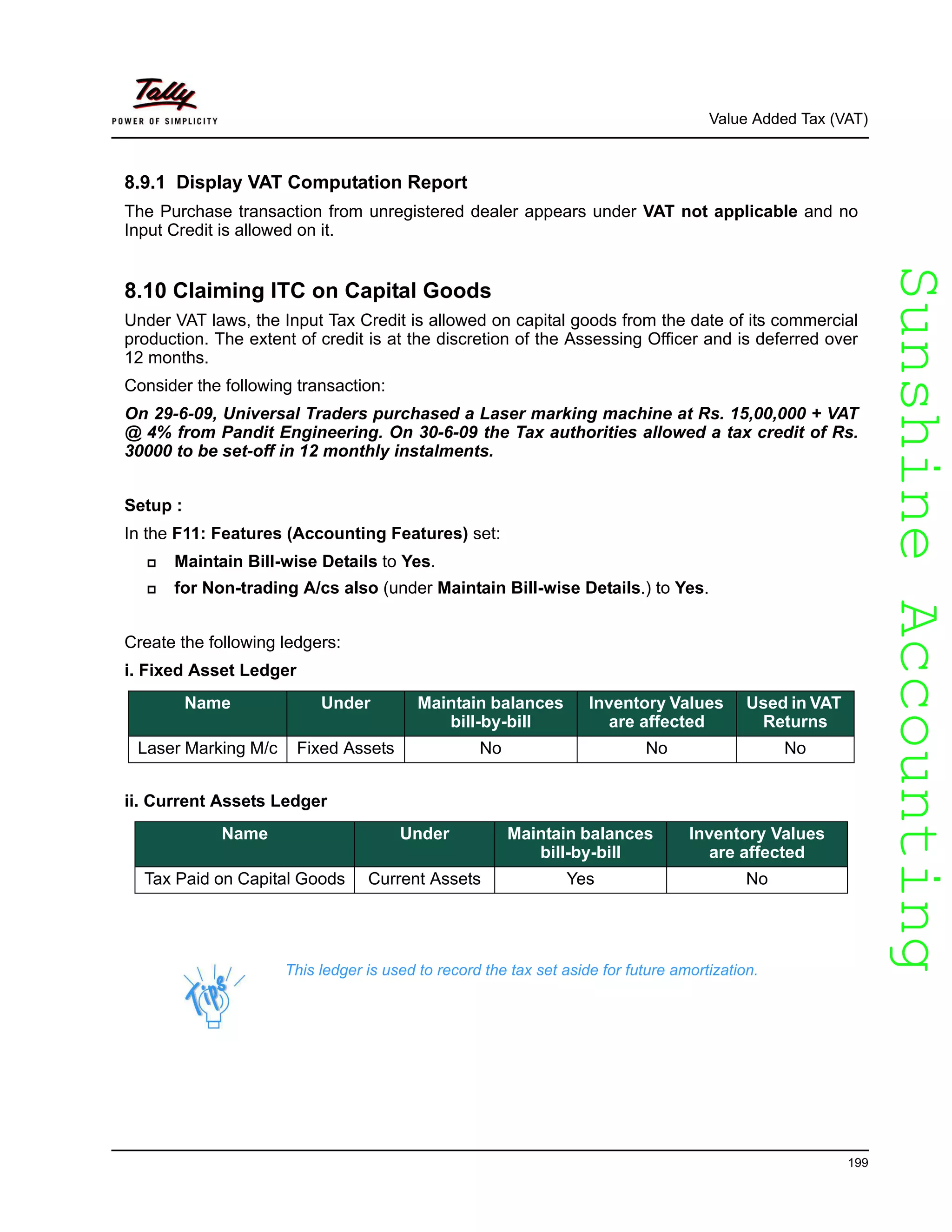 SunshineAccountingSunshineAccounting
Value Added Tax (VAT)
199
8.9.1 Display VAT Computation Report
The Purchase transaction from unregistered dealer appears under VAT not applicable and no
Input Credit is allowed on it.
8.10 Claiming ITC on Capital Goods
Under VAT laws, the Input Tax Credit is allowed on capital goods from the date of its commercial
production. The extent of credit is at the discretion of the Assessing Officer and is deferred over
12 months.
Consider the following transaction:
On 29-6-09, Universal Traders purchased a Laser marking machine at Rs. 15,00,000 + VAT
@ 4% from Pandit Engineering. On 30-6-09 the Tax authorities allowed a tax credit of Rs.
30000 to be set-off in 12 monthly instalments.
Setup :
In the F11: Features (Accounting Features) set:
Maintain Bill-wise Details to Yes.
for Non-trading A/cs also (under Maintain Bill-wise Details.) to Yes.
Create the following ledgers:
i. Fixed Asset Ledger
ii. Current Assets Ledger
Name Under Maintain balances
bill-by-bill
Inventory Values
are affected
Used in VAT
Returns
Laser Marking M/c Fixed Assets No No No
Name Under Maintain balances
bill-by-bill
Inventory Values
are affected
Tax Paid on Capital Goods Current Assets Yes No
This ledger is used to record the tax set aside for future amortization.
 