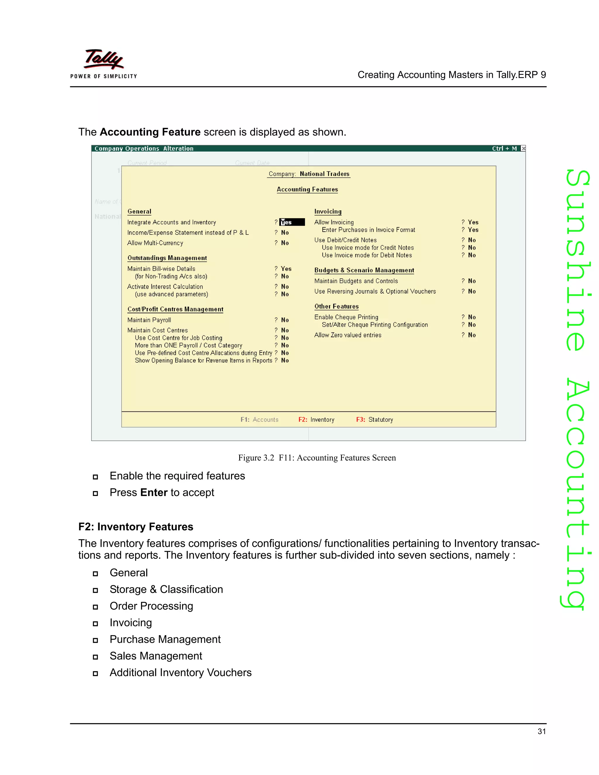 SunshineAccountingSunshineAccounting
Creating Accounting Masters in Tally.ERP 9
31
The Accounting Feature screen is displayed as shown.
Figure 3.2 F11: Accounting Features Screen
Enable the required features
Press Enter to accept
F2: Inventory Features
The Inventory features comprises of configurations/ functionalities pertaining to Inventory transac-
tions and reports. The Inventory features is further sub-divided into seven sections, namely :
General
Storage & Classification
Order Processing
Invoicing
Purchase Management
Sales Management
Additional Inventory Vouchers
 