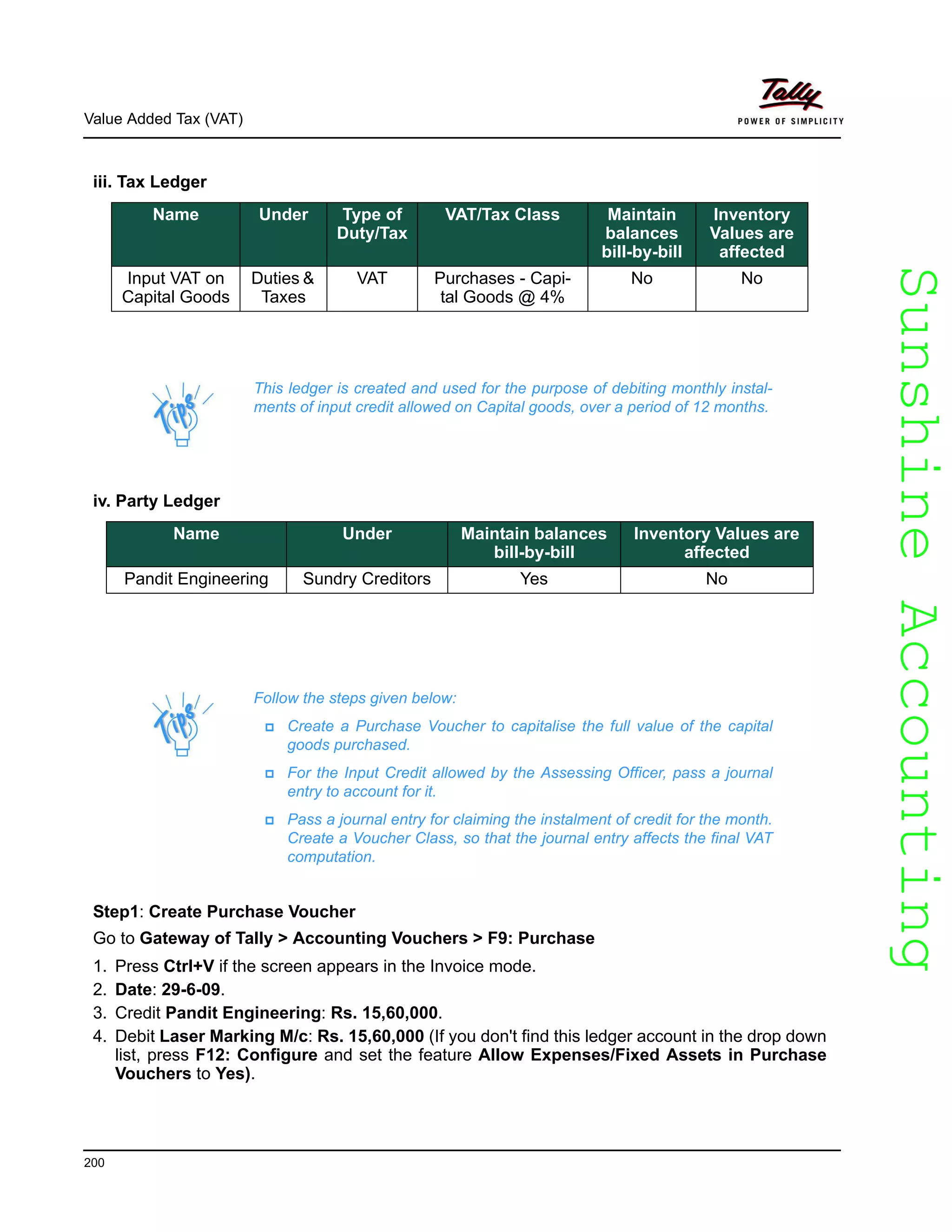 SunshineAccountingSunshineAccounting
Value Added Tax (VAT)
200
iii. Tax Ledger
iv. Party Ledger
Follow the steps given below:
Create a Purchase Voucher to capitalise the full value of the capital
goods purchased.
For the Input Credit allowed by the Assessing Officer, pass a journal
entry to account for it.
Pass a journal entry for claiming the instalment of credit for the month.
Create a Voucher Class, so that the journal entry affects the final VAT
computation.
Step1: Create Purchase Voucher
Go to Gateway of Tally > Accounting Vouchers > F9: Purchase
1. Press Ctrl+V if the screen appears in the Invoice mode.
2. Date: 29-6-09.
3. Credit Pandit Engineering: Rs. 15,60,000.
4. Debit Laser Marking M/c: Rs. 15,60,000 (If you don't find this ledger account in the drop down
list, press F12: Configure and set the feature Allow Expenses/Fixed Assets in Purchase
Vouchers to Yes).
Name Under Type of
Duty/Tax
VAT/Tax Class Maintain
balances
bill-by-bill
Inventory
Values are
affected
Input VAT on
Capital Goods
Duties &
Taxes
VAT Purchases - Capi-
tal Goods @ 4%
No No
This ledger is created and used for the purpose of debiting monthly instal-
ments of input credit allowed on Capital goods, over a period of 12 months.
Name Under Maintain balances
bill-by-bill
Inventory Values are
affected
Pandit Engineering Sundry Creditors Yes No
 