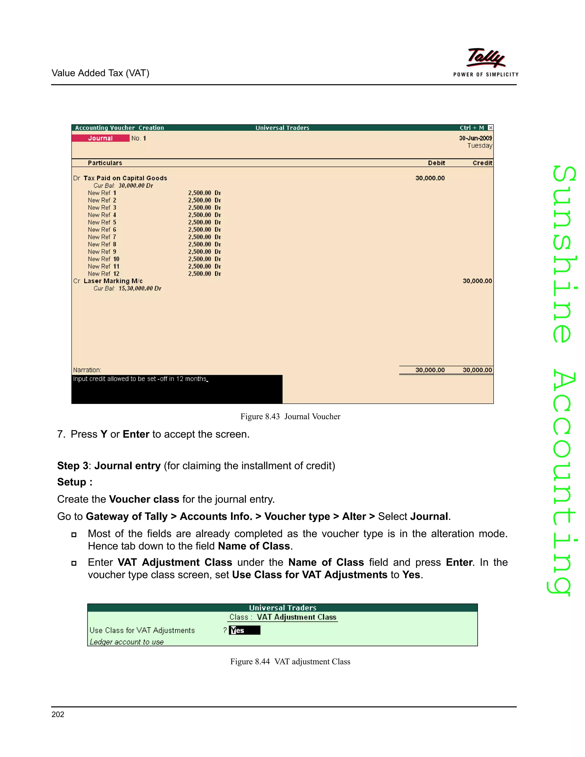 SunshineAccountingSunshineAccounting
Value Added Tax (VAT)
202
Figure 8.43 Journal Voucher
7. Press Y or Enter to accept the screen.
Step 3: Journal entry (for claiming the installment of credit)
Setup :
Create the Voucher class for the journal entry.
Go to Gateway of Tally > Accounts Info. > Voucher type > Alter > Select Journal.
Most of the fields are already completed as the voucher type is in the alteration mode.
Hence tab down to the field Name of Class.
Enter VAT Adjustment Class under the Name of Class field and press Enter. In the
voucher type class screen, set Use Class for VAT Adjustments to Yes.
Figure 8.44 VAT adjustment Class
 