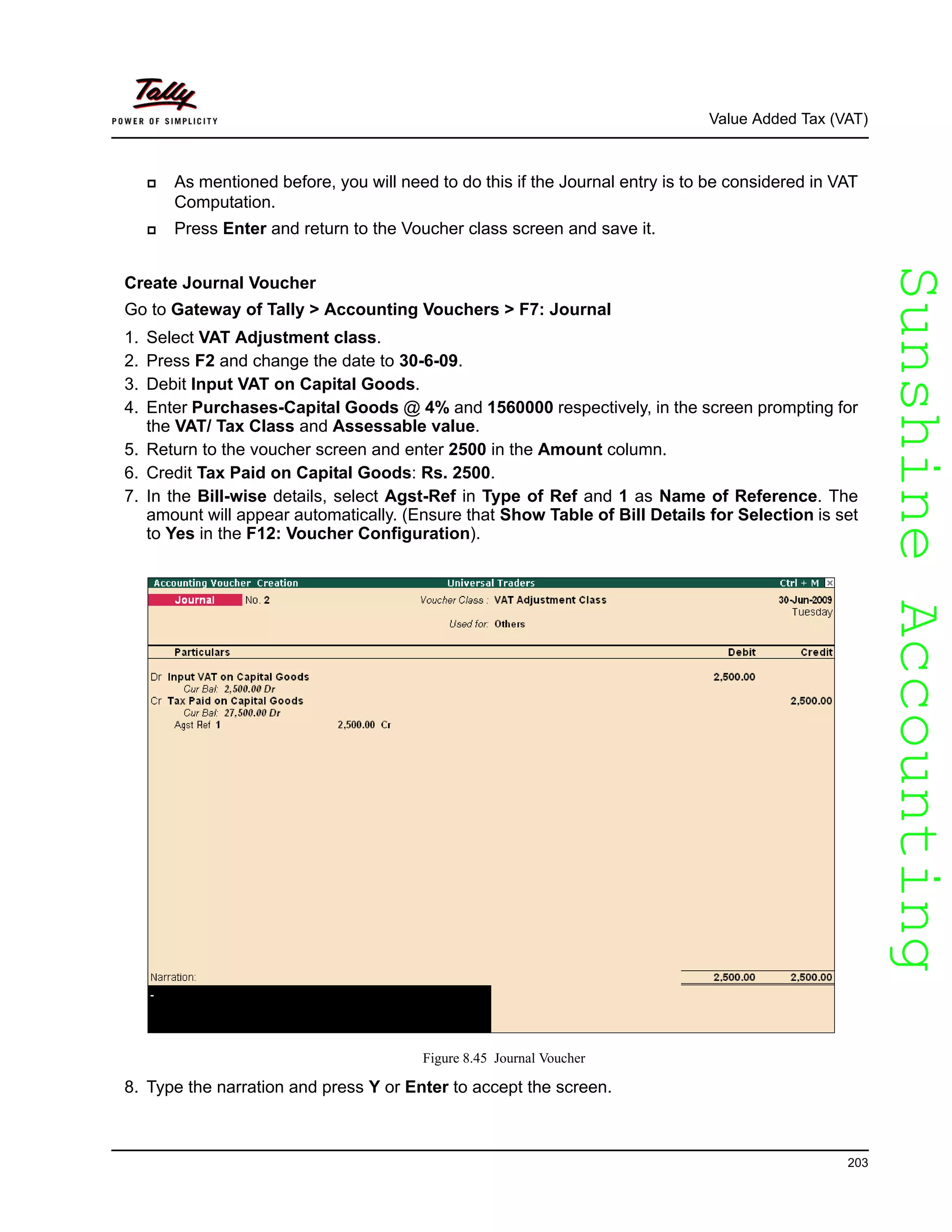 SunshineAccountingSunshineAccounting
Value Added Tax (VAT)
203
As mentioned before, you will need to do this if the Journal entry is to be considered in VAT
Computation.
Press Enter and return to the Voucher class screen and save it.
Create Journal Voucher
Go to Gateway of Tally > Accounting Vouchers > F7: Journal
1. Select VAT Adjustment class.
2. Press F2 and change the date to 30-6-09.
3. Debit Input VAT on Capital Goods.
4. Enter Purchases-Capital Goods @ 4% and 1560000 respectively, in the screen prompting for
the VAT/ Tax Class and Assessable value.
5. Return to the voucher screen and enter 2500 in the Amount column.
6. Credit Tax Paid on Capital Goods: Rs. 2500.
7. In the Bill-wise details, select Agst-Ref in Type of Ref and 1 as Name of Reference. The
amount will appear automatically. (Ensure that Show Table of Bill Details for Selection is set
to Yes in the F12: Voucher Configuration).
Figure 8.45 Journal Voucher
8. Type the narration and press Y or Enter to accept the screen.
 