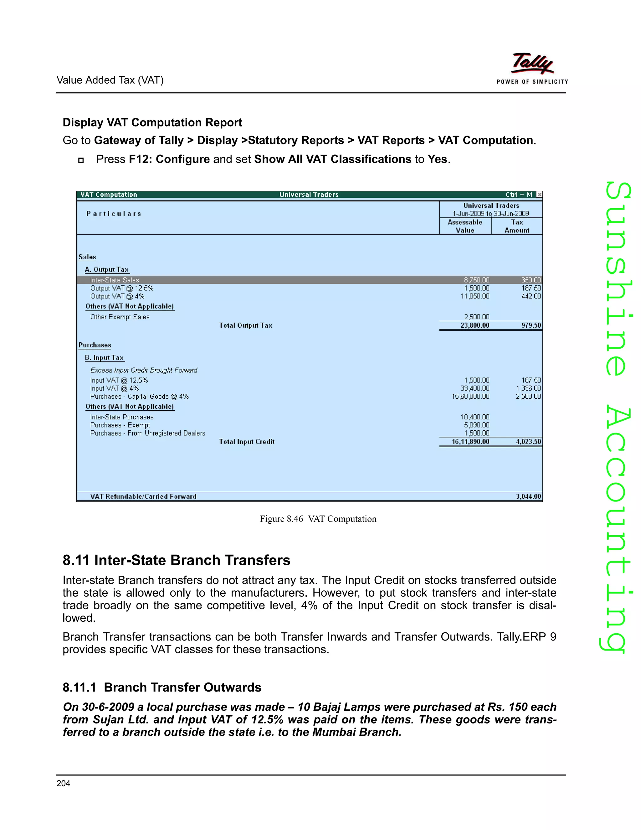 SunshineAccountingSunshineAccounting
Value Added Tax (VAT)
204
Display VAT Computation Report
Go to Gateway of Tally > Display >Statutory Reports > VAT Reports > VAT Computation.
Press F12: Configure and set Show All VAT Classifications to Yes.
Figure 8.46 VAT Computation
8.11 Inter-State Branch Transfers
Inter-state Branch transfers do not attract any tax. The Input Credit on stocks transferred outside
the state is allowed only to the manufacturers. However, to put stock transfers and inter-state
trade broadly on the same competitive level, 4% of the Input Credit on stock transfer is disal-
lowed.
Branch Transfer transactions can be both Transfer Inwards and Transfer Outwards. Tally.ERP 9
provides specific VAT classes for these transactions.
8.11.1 Branch Transfer Outwards
On 30-6-2009 a local purchase was made – 10 Bajaj Lamps were purchased at Rs. 150 each
from Sujan Ltd. and Input VAT of 12.5% was paid on the items. These goods were trans-
ferred to a branch outside the state i.e. to the Mumbai Branch.
 