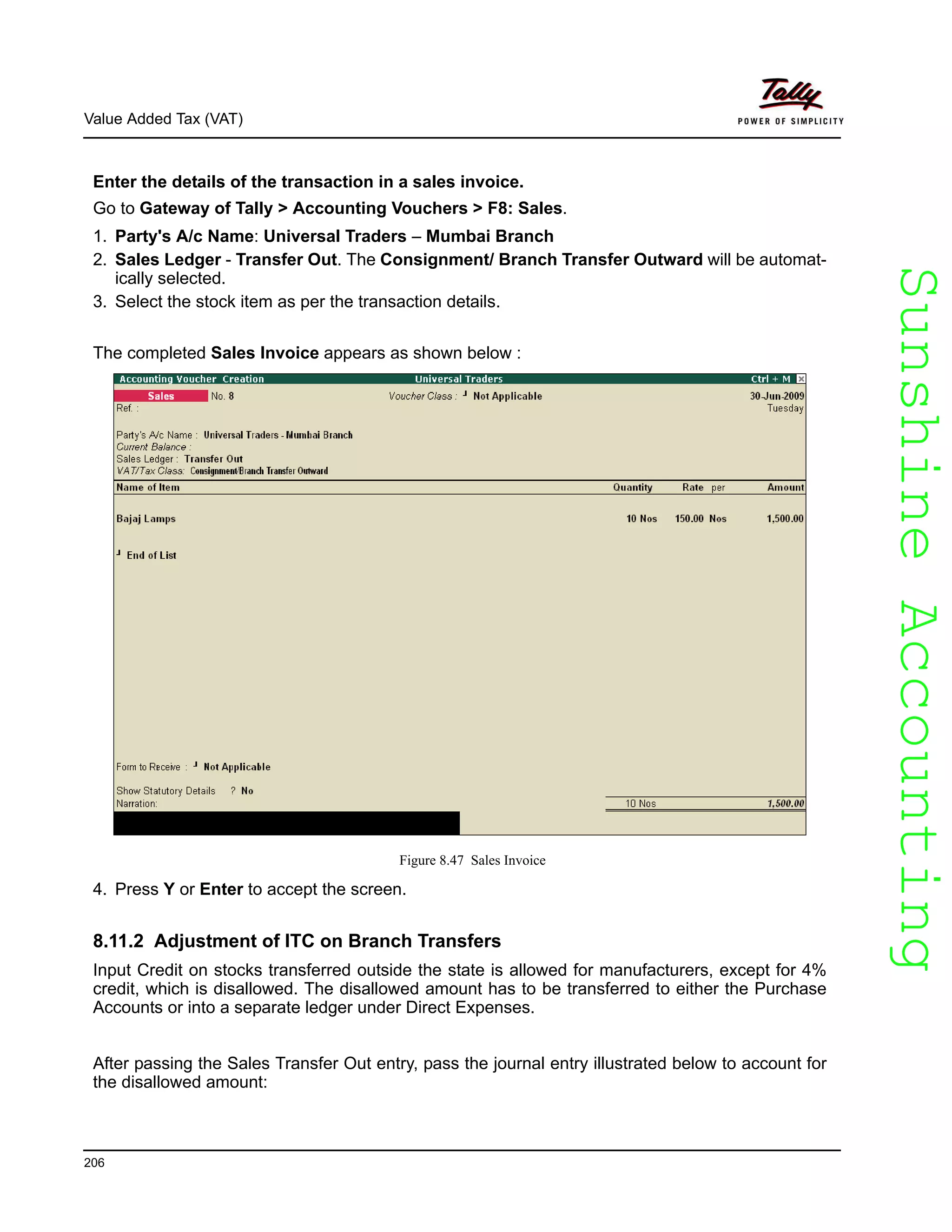 SunshineAccountingSunshineAccounting
Value Added Tax (VAT)
206
Enter the details of the transaction in a sales invoice.
Go to Gateway of Tally > Accounting Vouchers > F8: Sales.
1. Party's A/c Name: Universal Traders – Mumbai Branch
2. Sales Ledger - Transfer Out. The Consignment/ Branch Transfer Outward will be automat-
ically selected.
3. Select the stock item as per the transaction details.
The completed Sales Invoice appears as shown below :
Figure 8.47 Sales Invoice
4. Press Y or Enter to accept the screen.
8.11.2 Adjustment of ITC on Branch Transfers
Input Credit on stocks transferred outside the state is allowed for manufacturers, except for 4%
credit, which is disallowed. The disallowed amount has to be transferred to either the Purchase
Accounts or into a separate ledger under Direct Expenses.
After passing the Sales Transfer Out entry, pass the journal entry illustrated below to account for
the disallowed amount:
 