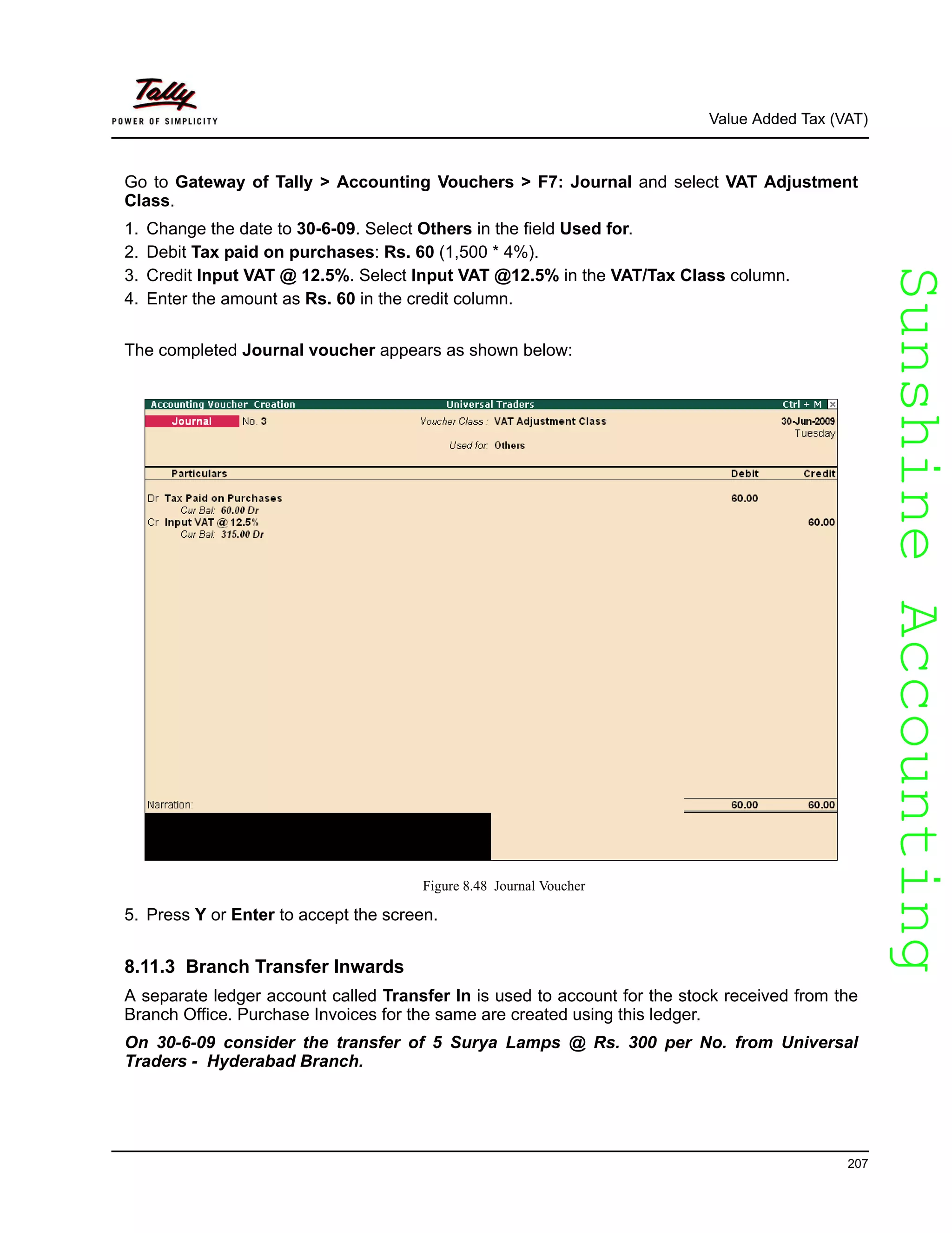 SunshineAccountingSunshineAccounting
Value Added Tax (VAT)
207
Go to Gateway of Tally > Accounting Vouchers > F7: Journal and select VAT Adjustment
Class.
1. Change the date to 30-6-09. Select Others in the field Used for.
2. Debit Tax paid on purchases: Rs. 60 (1,500 * 4%).
3. Credit Input VAT @ 12.5%. Select Input VAT @12.5% in the VAT/Tax Class column.
4. Enter the amount as Rs. 60 in the credit column.
The completed Journal voucher appears as shown below:
Figure 8.48 Journal Voucher
5. Press Y or Enter to accept the screen.
8.11.3 Branch Transfer Inwards
A separate ledger account called Transfer In is used to account for the stock received from the
Branch Office. Purchase Invoices for the same are created using this ledger.
On 30-6-09 consider the transfer of 5 Surya Lamps @ Rs. 300 per No. from Universal
Traders - Hyderabad Branch.
 