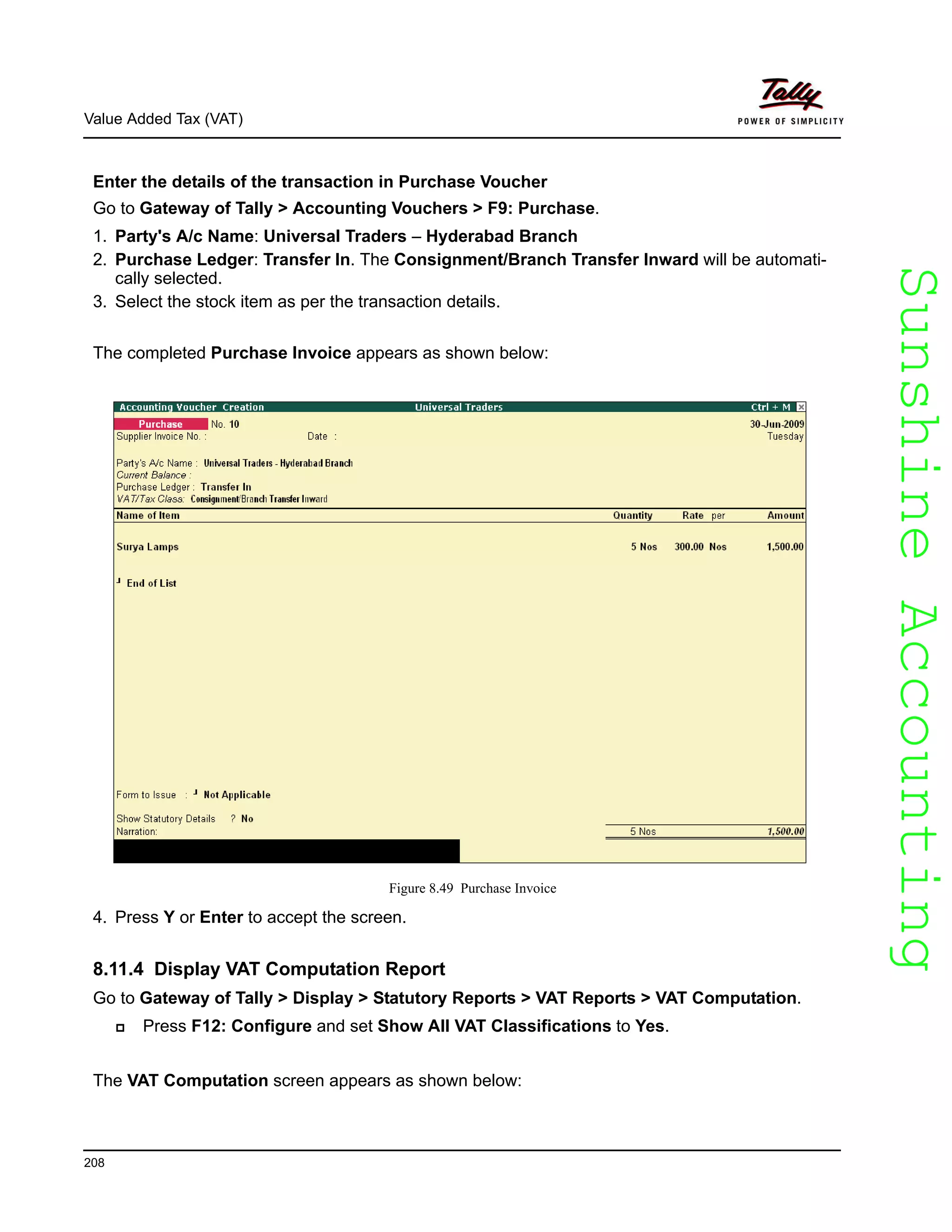 SunshineAccountingSunshineAccounting
Value Added Tax (VAT)
208
Enter the details of the transaction in Purchase Voucher
Go to Gateway of Tally > Accounting Vouchers > F9: Purchase.
1. Party's A/c Name: Universal Traders – Hyderabad Branch
2. Purchase Ledger: Transfer In. The Consignment/Branch Transfer Inward will be automati-
cally selected.
3. Select the stock item as per the transaction details.
The completed Purchase Invoice appears as shown below:
Figure 8.49 Purchase Invoice
4. Press Y or Enter to accept the screen.
8.11.4 Display VAT Computation Report
Go to Gateway of Tally > Display > Statutory Reports > VAT Reports > VAT Computation.
Press F12: Configure and set Show All VAT Classifications to Yes.
The VAT Computation screen appears as shown below:
 