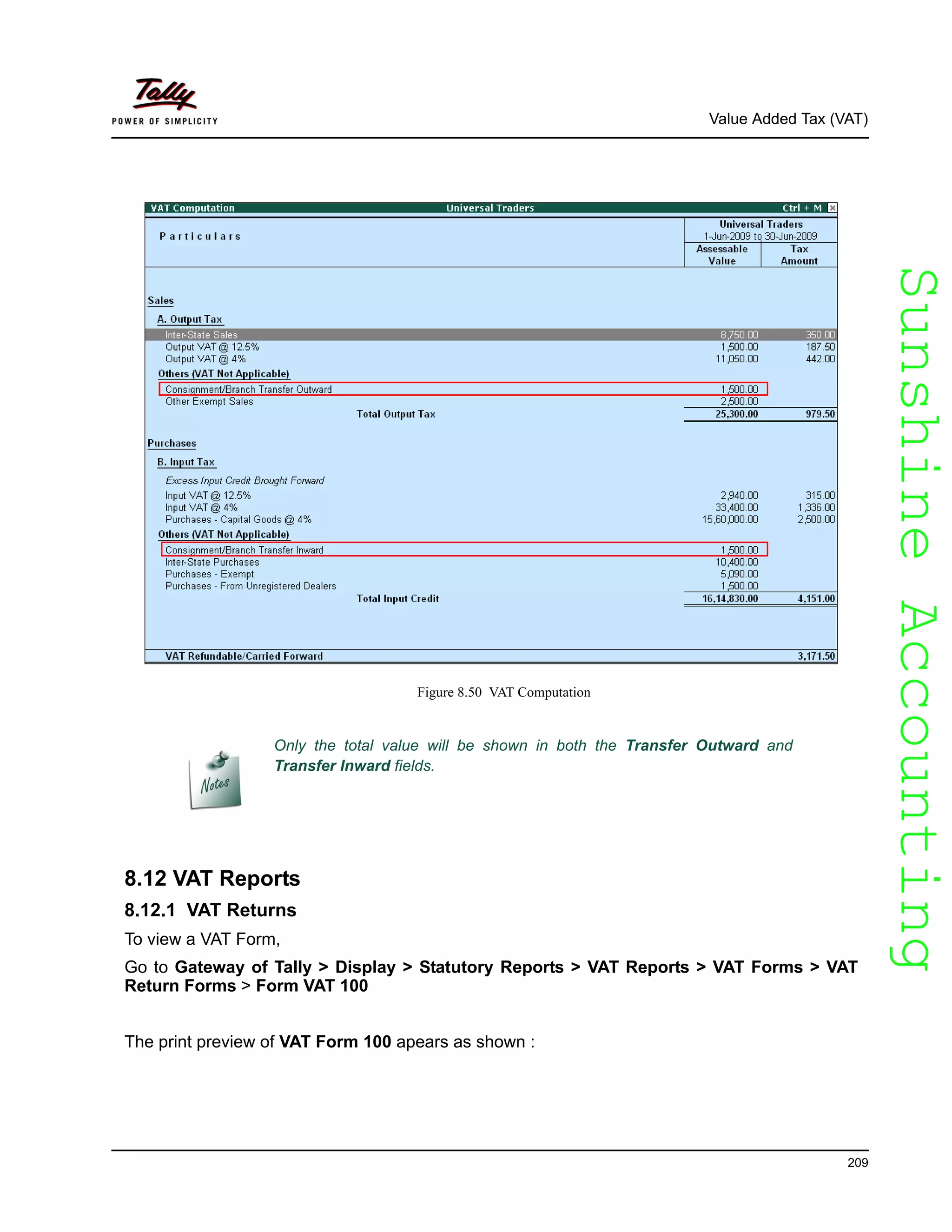 SunshineAccountingSunshineAccounting
Value Added Tax (VAT)
209
Figure 8.50 VAT Computation
8.12 VAT Reports
8.12.1 VAT Returns
To view a VAT Form,
Go to Gateway of Tally > Display > Statutory Reports > VAT Reports > VAT Forms > VAT
Return Forms > Form VAT 100
The print preview of VAT Form 100 apears as shown :
Only the total value will be shown in both the Transfer Outward and
Transfer Inward fields.
 