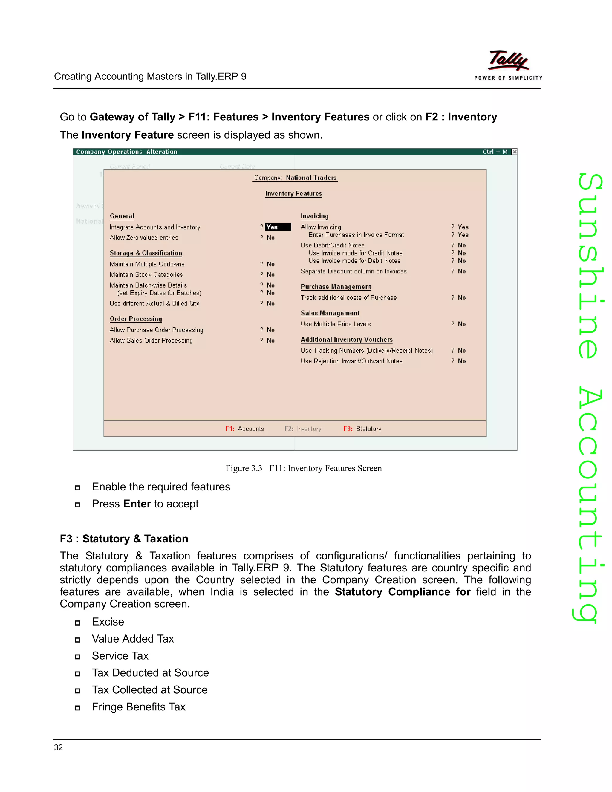 SunshineAccountingSunshineAccounting
Creating Accounting Masters in Tally.ERP 9
32
Go to Gateway of Tally > F11: Features > Inventory Features or click on F2 : Inventory
The Inventory Feature screen is displayed as shown.
Figure 3.3 F11: Inventory Features Screen
Enable the required features
Press Enter to accept
F3 : Statutory & Taxation
The Statutory & Taxation features comprises of configurations/ functionalities pertaining to
statutory compliances available in Tally.ERP 9. The Statutory features are country specific and
strictly depends upon the Country selected in the Company Creation screen. The following
features are available, when India is selected in the Statutory Compliance for field in the
Company Creation screen.
Excise
Value Added Tax
Service Tax
Tax Deducted at Source
Tax Collected at Source
Fringe Benefits Tax
 