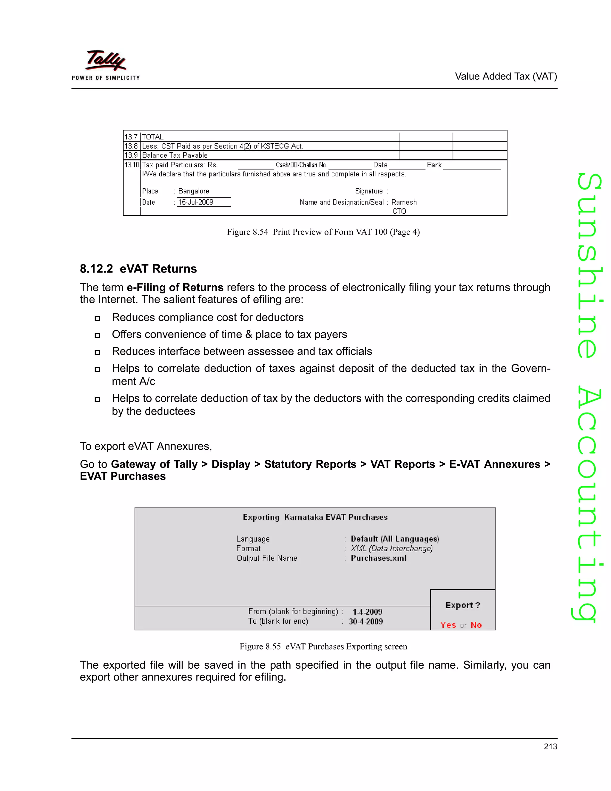 SunshineAccountingSunshineAccounting
Value Added Tax (VAT)
213
Figure 8.54 Print Preview of Form VAT 100 (Page 4)
8.12.2 eVAT Returns
The term e-Filing of Returns refers to the process of electronically filing your tax returns through
the Internet. The salient features of efiling are:
Reduces compliance cost for deductors
Offers convenience of time & place to tax payers
Reduces interface between assessee and tax officials
Helps to correlate deduction of taxes against deposit of the deducted tax in the Govern-
ment A/c
Helps to correlate deduction of tax by the deductors with the corresponding credits claimed
by the deductees
To export eVAT Annexures,
Go to Gateway of Tally > Display > Statutory Reports > VAT Reports > E-VAT Annexures >
EVAT Purchases
Figure 8.55 eVAT Purchases Exporting screen
The exported file will be saved in the path specified in the output file name. Similarly, you can
export other annexures required for efiling.
 