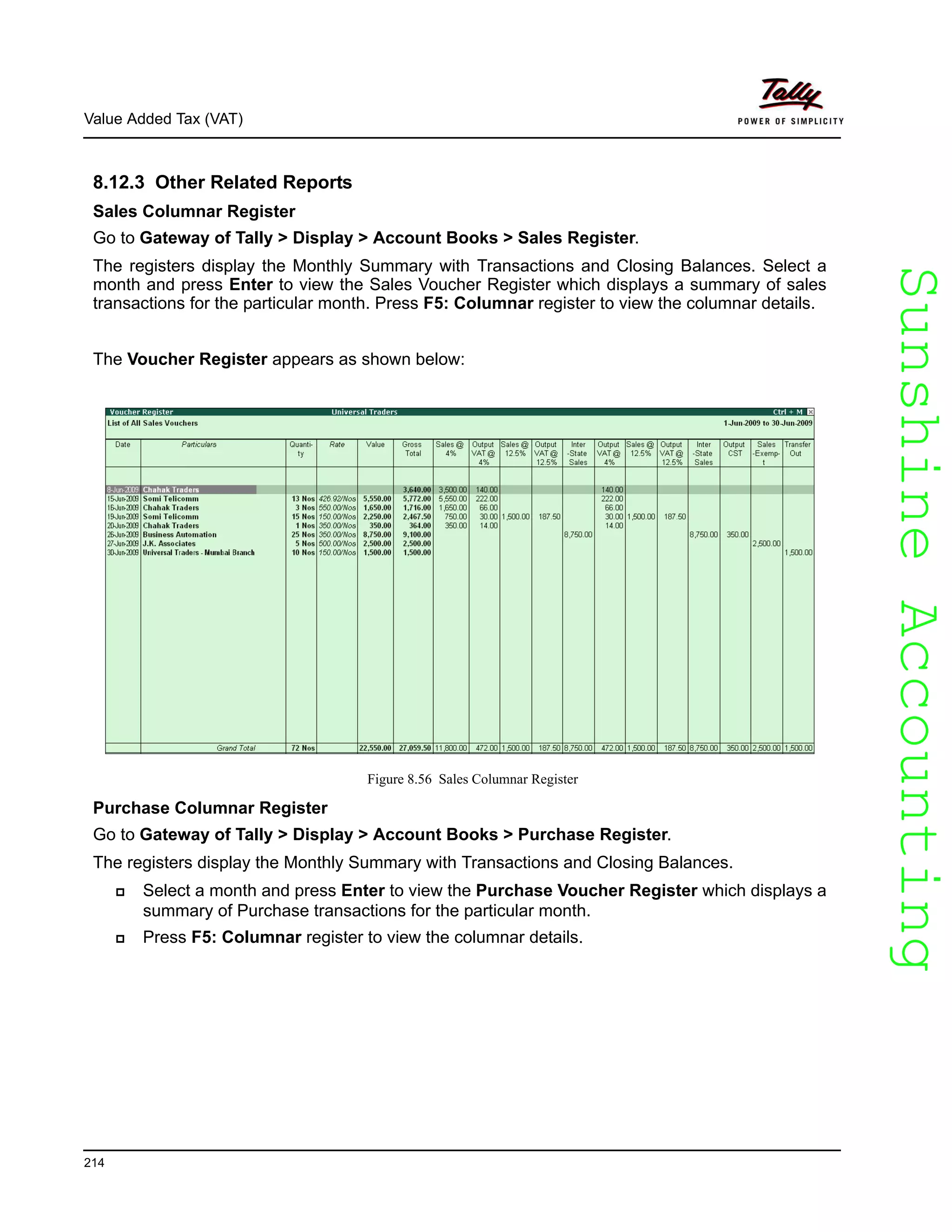 SunshineAccountingSunshineAccounting
Value Added Tax (VAT)
214
8.12.3 Other Related Reports
Sales Columnar Register
Go to Gateway of Tally > Display > Account Books > Sales Register.
The registers display the Monthly Summary with Transactions and Closing Balances. Select a
month and press Enter to view the Sales Voucher Register which displays a summary of sales
transactions for the particular month. Press F5: Columnar register to view the columnar details.
The Voucher Register appears as shown below:
Figure 8.56 Sales Columnar Register
Purchase Columnar Register
Go to Gateway of Tally > Display > Account Books > Purchase Register.
The registers display the Monthly Summary with Transactions and Closing Balances.
Select a month and press Enter to view the Purchase Voucher Register which displays a
summary of Purchase transactions for the particular month.
Press F5: Columnar register to view the columnar details.
 