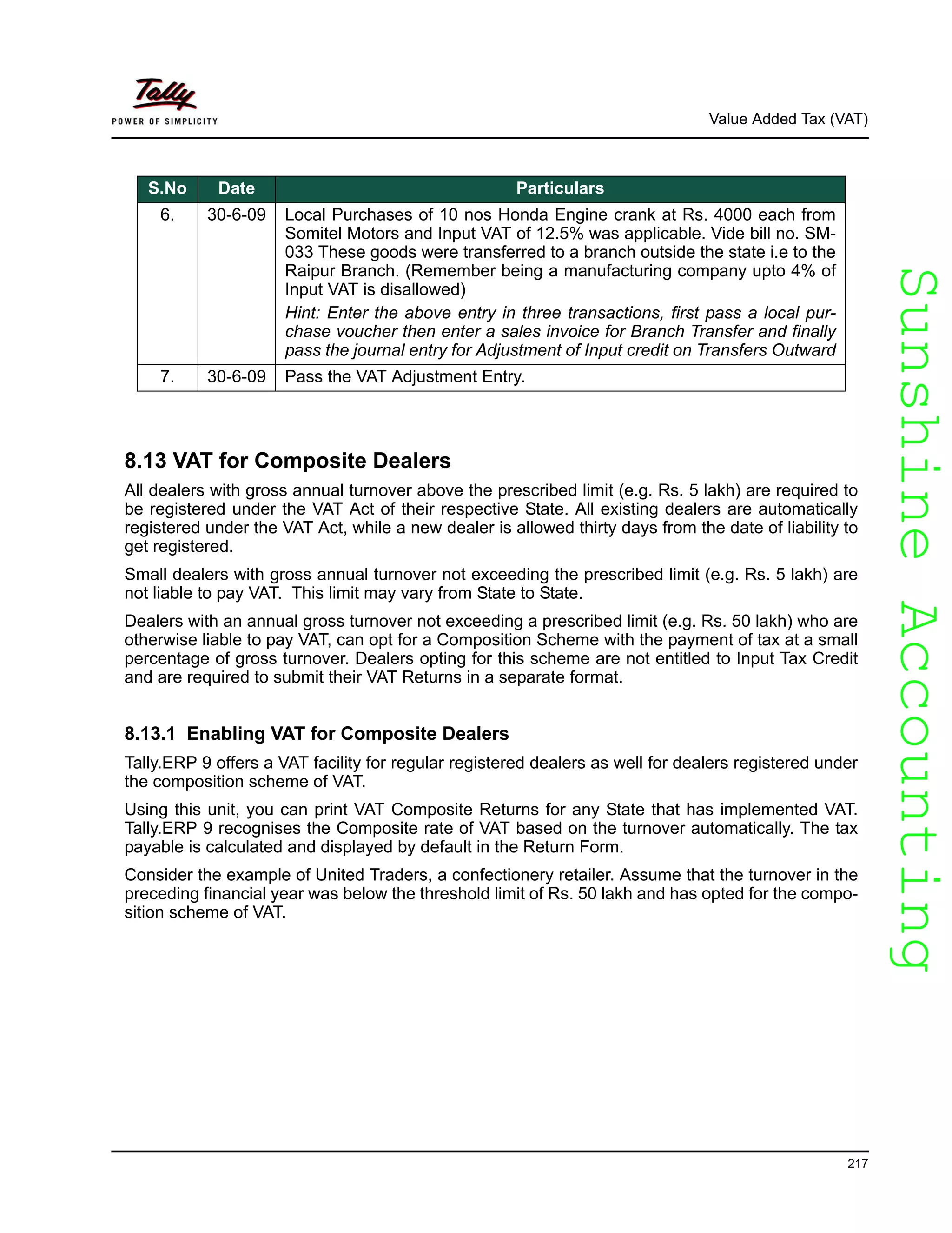 SunshineAccountingSunshineAccounting
Value Added Tax (VAT)
217
8.13 VAT for Composite Dealers
All dealers with gross annual turnover above the prescribed limit (e.g. Rs. 5 lakh) are required to
be registered under the VAT Act of their respective State. All existing dealers are automatically
registered under the VAT Act, while a new dealer is allowed thirty days from the date of liability to
get registered.
Small dealers with gross annual turnover not exceeding the prescribed limit (e.g. Rs. 5 lakh) are
not liable to pay VAT. This limit may vary from State to State.
Dealers with an annual gross turnover not exceeding a prescribed limit (e.g. Rs. 50 lakh) who are
otherwise liable to pay VAT, can opt for a Composition Scheme with the payment of tax at a small
percentage of gross turnover. Dealers opting for this scheme are not entitled to Input Tax Credit
and are required to submit their VAT Returns in a separate format.
8.13.1 Enabling VAT for Composite Dealers
Tally.ERP 9 offers a VAT facility for regular registered dealers as well for dealers registered under
the composition scheme of VAT.
Using this unit, you can print VAT Composite Returns for any State that has implemented VAT.
Tally.ERP 9 recognises the Composite rate of VAT based on the turnover automatically. The tax
payable is calculated and displayed by default in the Return Form.
Consider the example of United Traders, a confectionery retailer. Assume that the turnover in the
preceding financial year was below the threshold limit of Rs. 50 lakh and has opted for the compo-
sition scheme of VAT.
6. 30-6-09 Local Purchases of 10 nos Honda Engine crank at Rs. 4000 each from
Somitel Motors and Input VAT of 12.5% was applicable. Vide bill no. SM-
033 These goods were transferred to a branch outside the state i.e to the
Raipur Branch. (Remember being a manufacturing company upto 4% of
Input VAT is disallowed)
Hint: Enter the above entry in three transactions, first pass a local pur-
chase voucher then enter a sales invoice for Branch Transfer and finally
pass the journal entry for Adjustment of Input credit on Transfers Outward
7. 30-6-09 Pass the VAT Adjustment Entry.
S.No Date Particulars
 
