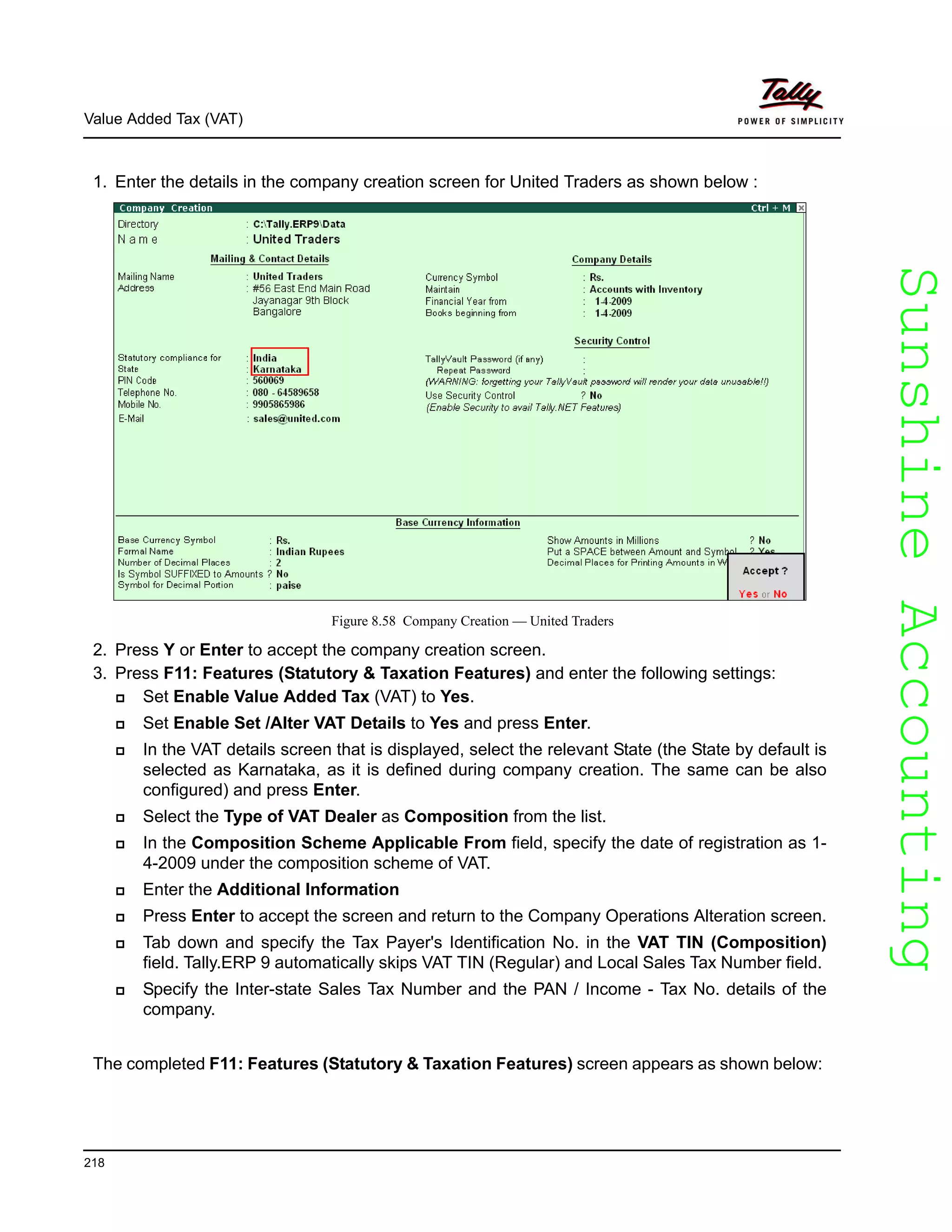 SunshineAccountingSunshineAccounting
Value Added Tax (VAT)
218
1. Enter the details in the company creation screen for United Traders as shown below :
Figure 8.58 Company Creation — United Traders
2. Press Y or Enter to accept the company creation screen.
3. Press F11: Features (Statutory & Taxation Features) and enter the following settings:
Set Enable Value Added Tax (VAT) to Yes.
Set Enable Set /Alter VAT Details to Yes and press Enter.
In the VAT details screen that is displayed, select the relevant State (the State by default is
selected as Karnataka, as it is defined during company creation. The same can be also
configured) and press Enter.
Select the Type of VAT Dealer as Composition from the list.
In the Composition Scheme Applicable From field, specify the date of registration as 1-
4-2009 under the composition scheme of VAT.
Enter the Additional Information
Press Enter to accept the screen and return to the Company Operations Alteration screen.
Tab down and specify the Tax Payer's Identification No. in the VAT TIN (Composition)
field. Tally.ERP 9 automatically skips VAT TIN (Regular) and Local Sales Tax Number field.
Specify the Inter-state Sales Tax Number and the PAN / Income - Tax No. details of the
company.
The completed F11: Features (Statutory & Taxation Features) screen appears as shown below:
 