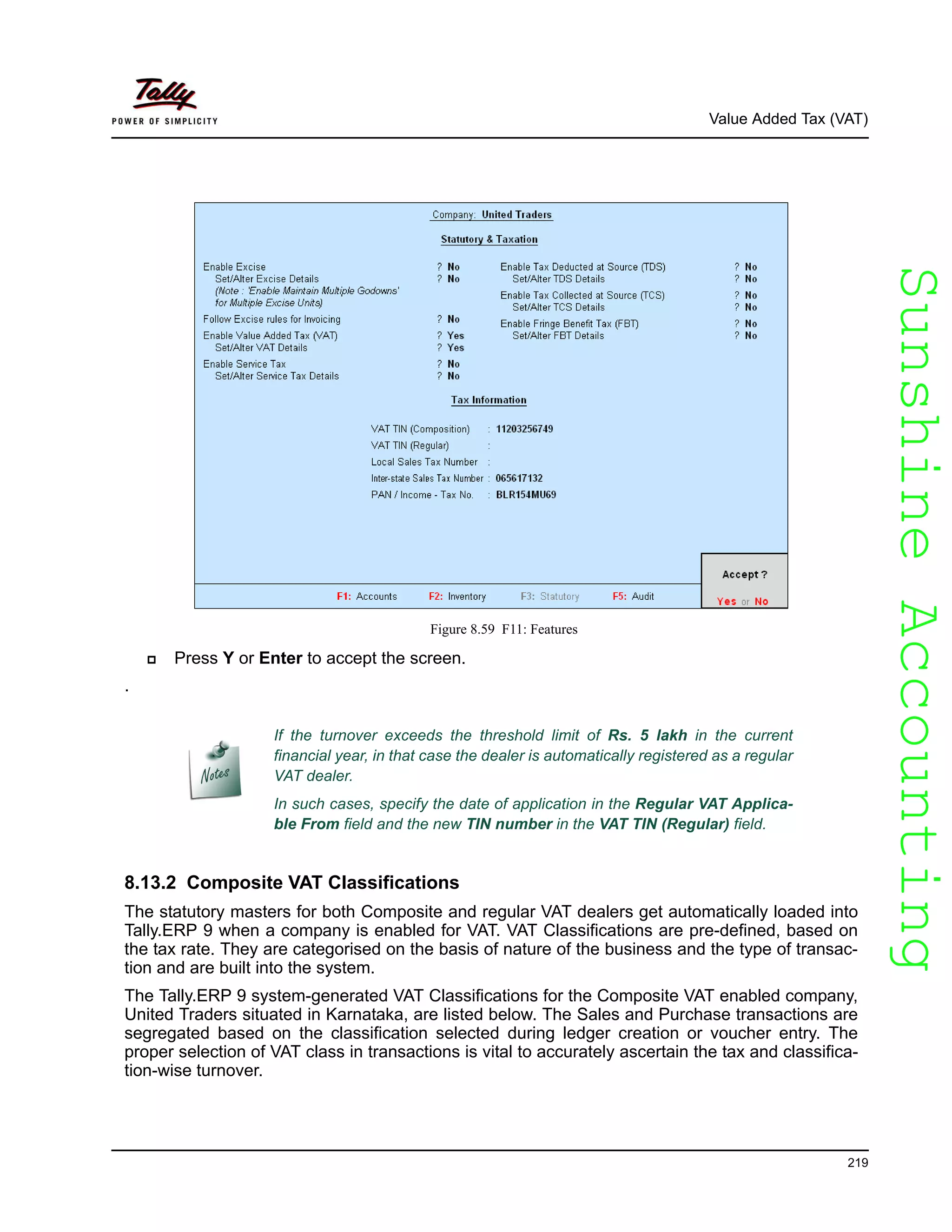 SunshineAccountingSunshineAccounting
Value Added Tax (VAT)
219
Figure 8.59 F11: Features
Press Y or Enter to accept the screen.
.
8.13.2 Composite VAT Classifications
The statutory masters for both Composite and regular VAT dealers get automatically loaded into
Tally.ERP 9 when a company is enabled for VAT. VAT Classifications are pre-defined, based on
the tax rate. They are categorised on the basis of nature of the business and the type of transac-
tion and are built into the system.
The Tally.ERP 9 system-generated VAT Classifications for the Composite VAT enabled company,
United Traders situated in Karnataka, are listed below. The Sales and Purchase transactions are
segregated based on the classification selected during ledger creation or voucher entry. The
proper selection of VAT class in transactions is vital to accurately ascertain the tax and classifica-
tion-wise turnover.
If the turnover exceeds the threshold limit of Rs. 5 lakh in the current
financial year, in that case the dealer is automatically registered as a regular
VAT dealer.
In such cases, specify the date of application in the Regular VAT Applica-
ble From field and the new TIN number in the VAT TIN (Regular) field.
 