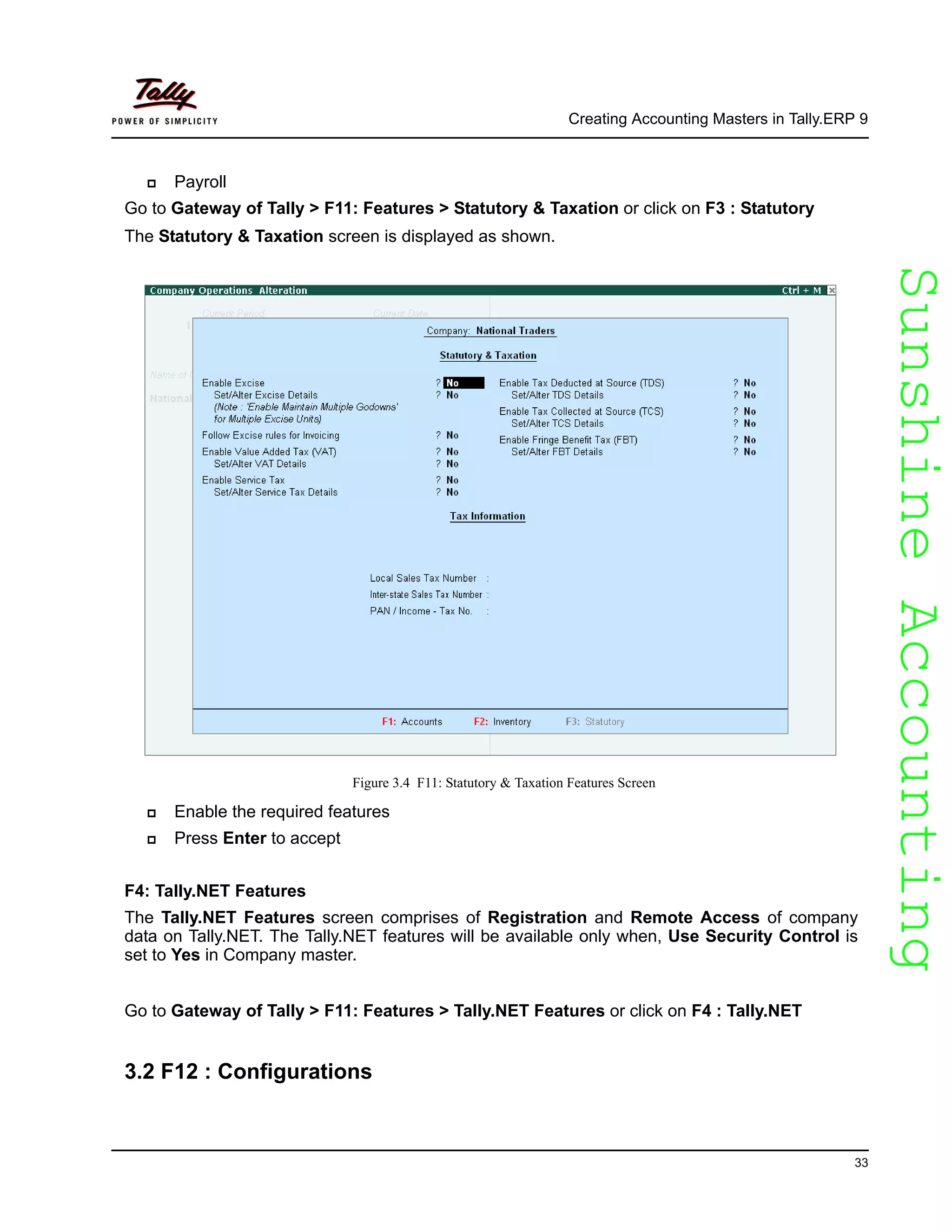 SunshineAccountingSunshineAccounting
Creating Accounting Masters in Tally.ERP 9
33
Payroll
Go to Gateway of Tally > F11: Features > Statutory & Taxation or click on F3 : Statutory
The Statutory & Taxation screen is displayed as shown.
Figure 3.4 F11: Statutory & Taxation Features Screen
Enable the required features
Press Enter to accept
F4: Tally.NET Features
The Tally.NET Features screen comprises of Registration and Remote Access of company
data on Tally.NET. The Tally.NET features will be available only when, Use Security Control is
set to Yes in Company master.
Go to Gateway of Tally > F11: Features > Tally.NET Features or click on F4 : Tally.NET
3.2 F12 : Configurations
 