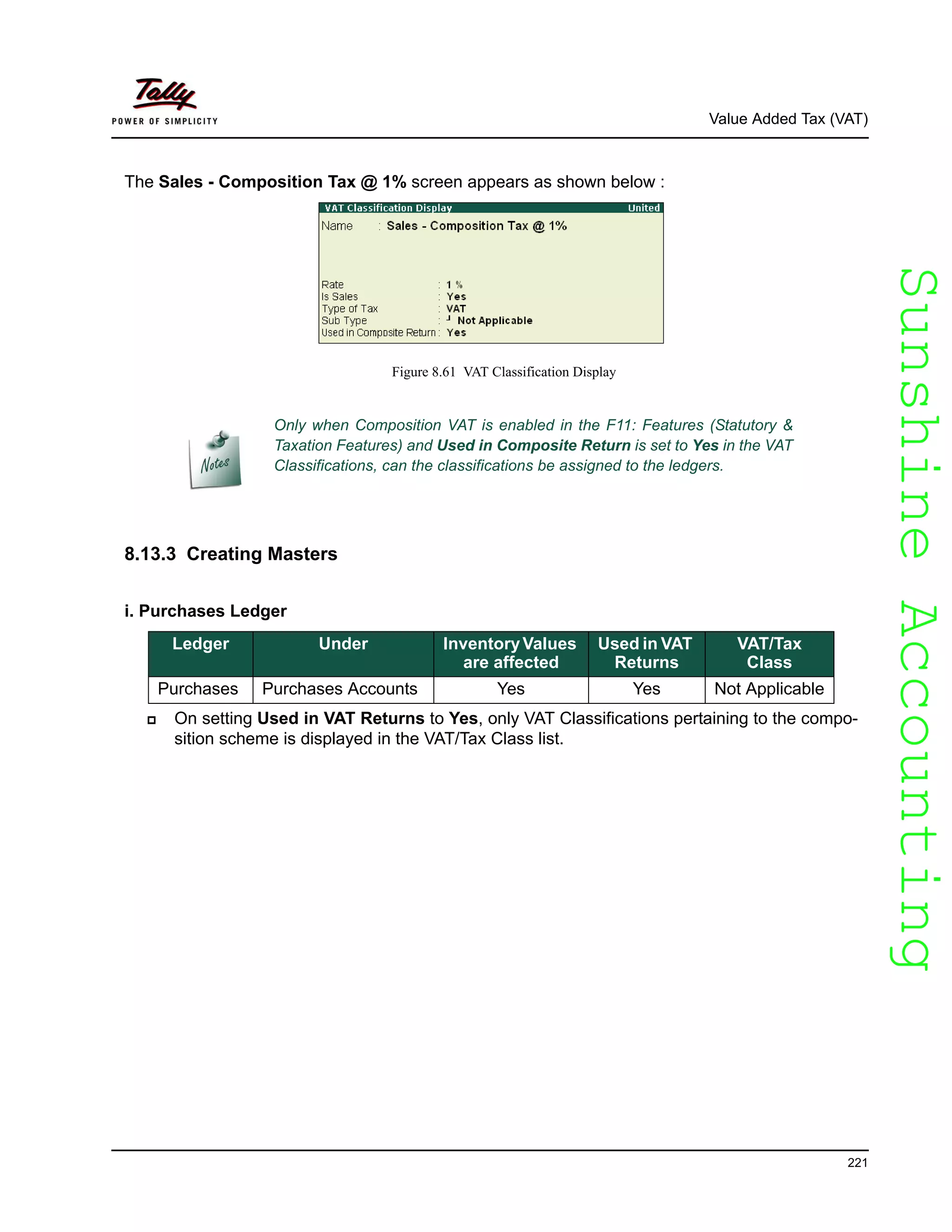 SunshineAccountingSunshineAccounting
Value Added Tax (VAT)
221
The Sales - Composition Tax @ 1% screen appears as shown below :
Figure 8.61 VAT Classification Display
8.13.3 Creating Masters
i. Purchases Ledger
On setting Used in VAT Returns to Yes, only VAT Classifications pertaining to the compo-
sition scheme is displayed in the VAT/Tax Class list.
Only when Composition VAT is enabled in the F11: Features (Statutory &
Taxation Features) and Used in Composite Return is set to Yes in the VAT
Classifications, can the classifications be assigned to the ledgers.
Ledger Under InventoryValues
are affected
Used in VAT
Returns
VAT/Tax
Class
Purchases Purchases Accounts Yes Yes Not Applicable
 