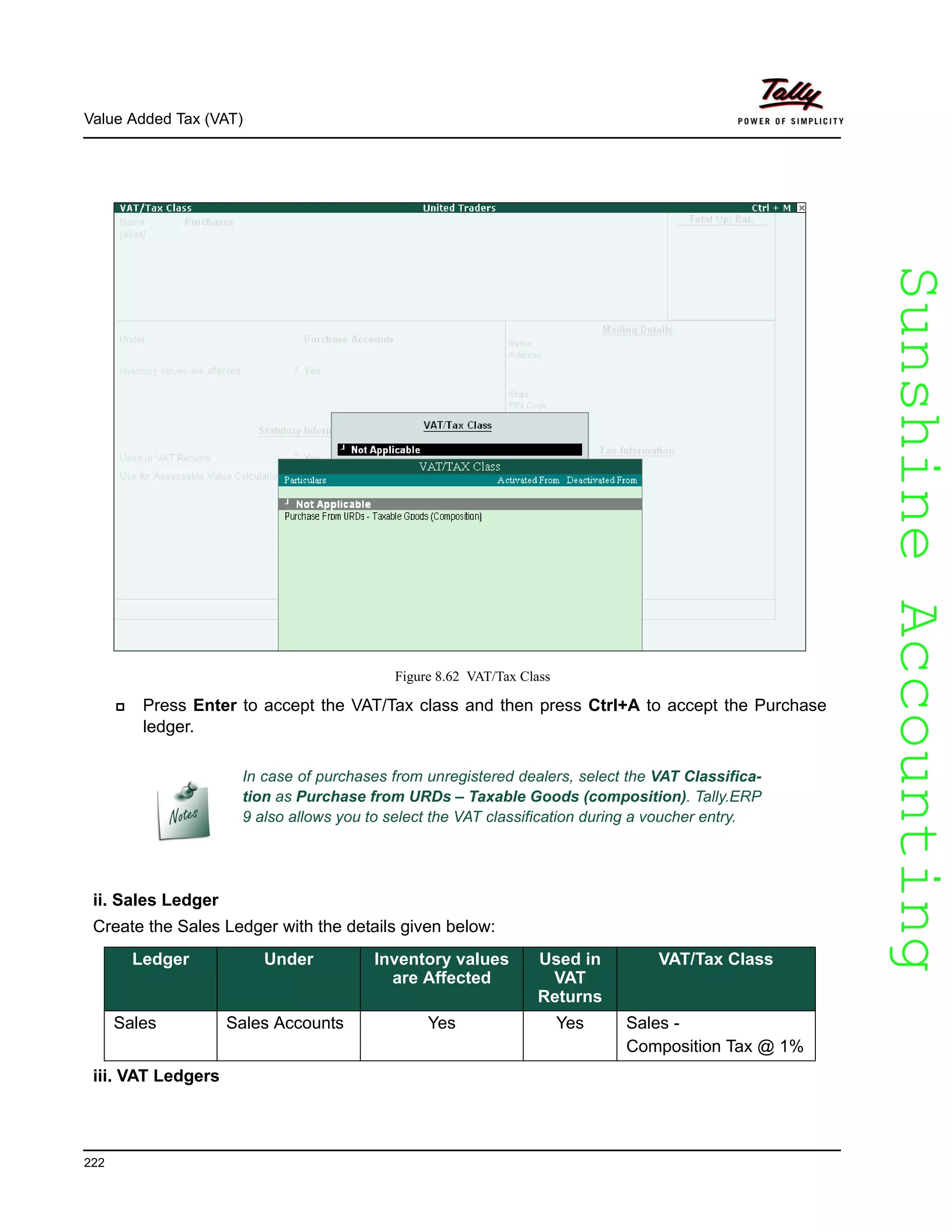 SunshineAccountingSunshineAccounting
Value Added Tax (VAT)
222
Figure 8.62 VAT/Tax Class
Press Enter to accept the VAT/Tax class and then press Ctrl+A to accept the Purchase
ledger.
ii. Sales Ledger
Create the Sales Ledger with the details given below:
iii. VAT Ledgers
In case of purchases from unregistered dealers, select the VAT Classifica-
tion as Purchase from URDs – Taxable Goods (composition). Tally.ERP
9 also allows you to select the VAT classification during a voucher entry.
Ledger Under Inventory values
are Affected
Used in
VAT
Returns
VAT/Tax Class
Sales Sales Accounts Yes Yes Sales -
Composition Tax @ 1%
 