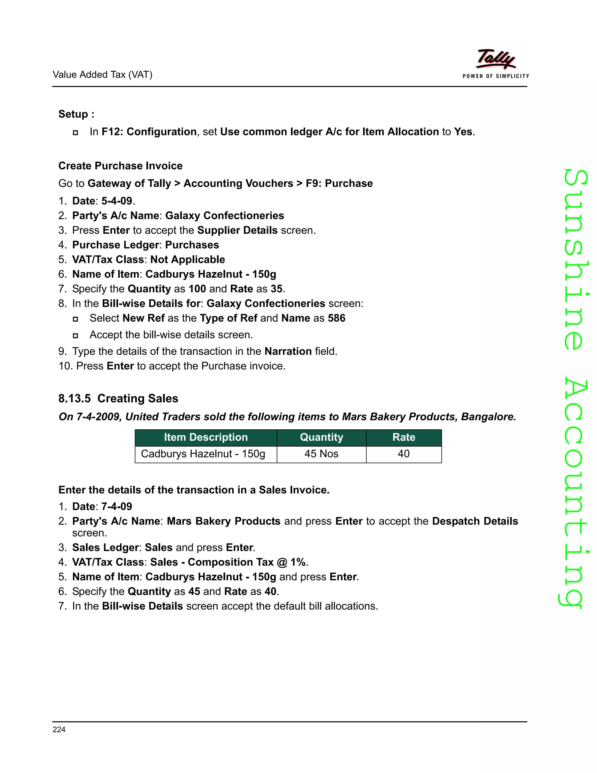 SunshineAccountingSunshineAccounting
Value Added Tax (VAT)
224
Setup :
In F12: Configuration, set Use common ledger A/c for Item Allocation to Yes.
Create Purchase Invoice
Go to Gateway of Tally > Accounting Vouchers > F9: Purchase
1. Date: 5-4-09.
2. Party's A/c Name: Galaxy Confectioneries
3. Press Enter to accept the Supplier Details screen.
4. Purchase Ledger: Purchases
5. VAT/Tax Class: Not Applicable
6. Name of Item: Cadburys Hazelnut - 150g
7. Specify the Quantity as 100 and Rate as 35.
8. In the Bill-wise Details for: Galaxy Confectioneries screen:
Select New Ref as the Type of Ref and Name as 586
Accept the bill-wise details screen.
9. Type the details of the transaction in the Narration field.
10. Press Enter to accept the Purchase invoice.
8.13.5 Creating Sales
On 7-4-2009, United Traders sold the following items to Mars Bakery Products, Bangalore.
Enter the details of the transaction in a Sales Invoice.
1. Date: 7-4-09
2. Party's A/c Name: Mars Bakery Products and press Enter to accept the Despatch Details
screen.
3. Sales Ledger: Sales and press Enter.
4. VAT/Tax Class: Sales - Composition Tax @ 1%.
5. Name of Item: Cadburys Hazelnut - 150g and press Enter.
6. Specify the Quantity as 45 and Rate as 40.
7. In the Bill-wise Details screen accept the default bill allocations.
Item Description Quantity Rate
Cadburys Hazelnut - 150g 45 Nos 40
 