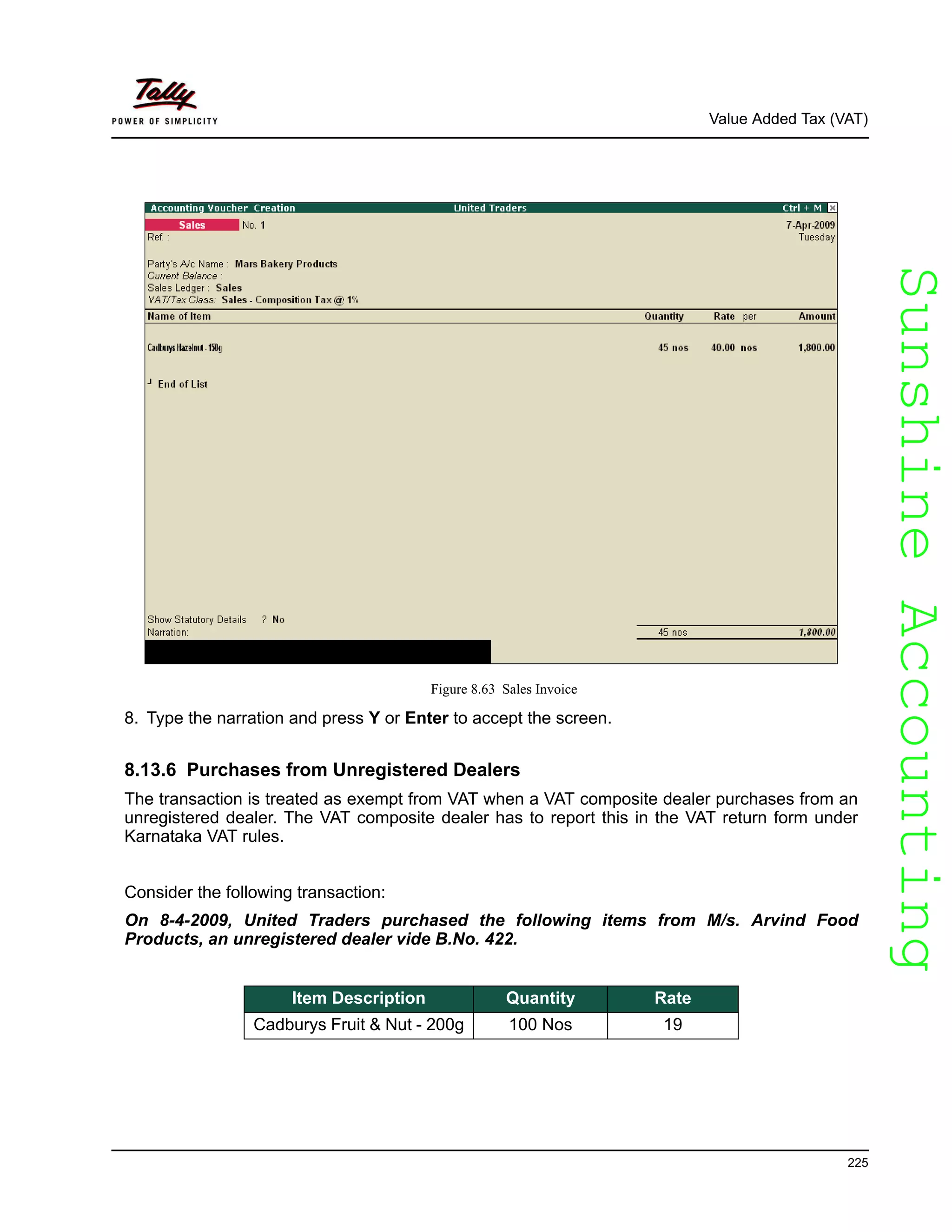 SunshineAccountingSunshineAccounting
Value Added Tax (VAT)
225
Figure 8.63 Sales Invoice
8. Type the narration and press Y or Enter to accept the screen.
8.13.6 Purchases from Unregistered Dealers
The transaction is treated as exempt from VAT when a VAT composite dealer purchases from an
unregistered dealer. The VAT composite dealer has to report this in the VAT return form under
Karnataka VAT rules.
Consider the following transaction:
On 8-4-2009, United Traders purchased the following items from M/s. Arvind Food
Products, an unregistered dealer vide B.No. 422.
Item Description Quantity Rate
Cadburys Fruit & Nut - 200g 100 Nos 19
 