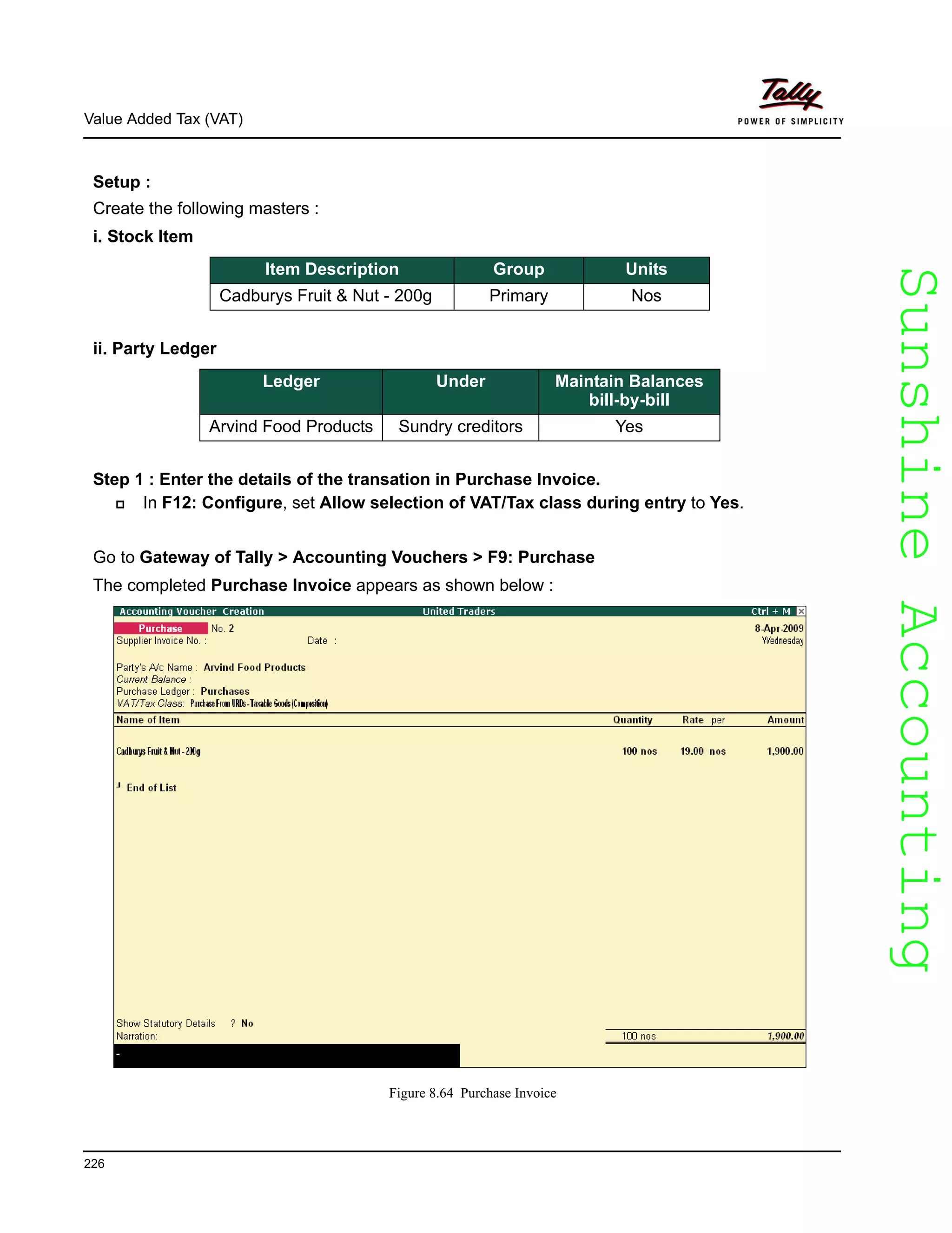 SunshineAccountingSunshineAccounting
Value Added Tax (VAT)
226
Setup :
Create the following masters :
i. Stock Item
ii. Party Ledger
Step 1 : Enter the details of the transation in Purchase Invoice.
In F12: Configure, set Allow selection of VAT/Tax class during entry to Yes.
Go to Gateway of Tally > Accounting Vouchers > F9: Purchase
The completed Purchase Invoice appears as shown below :
Figure 8.64 Purchase Invoice
Item Description Group Units
Cadburys Fruit & Nut - 200g Primary Nos
Ledger Under Maintain Balances
bill-by-bill
Arvind Food Products Sundry creditors Yes
 