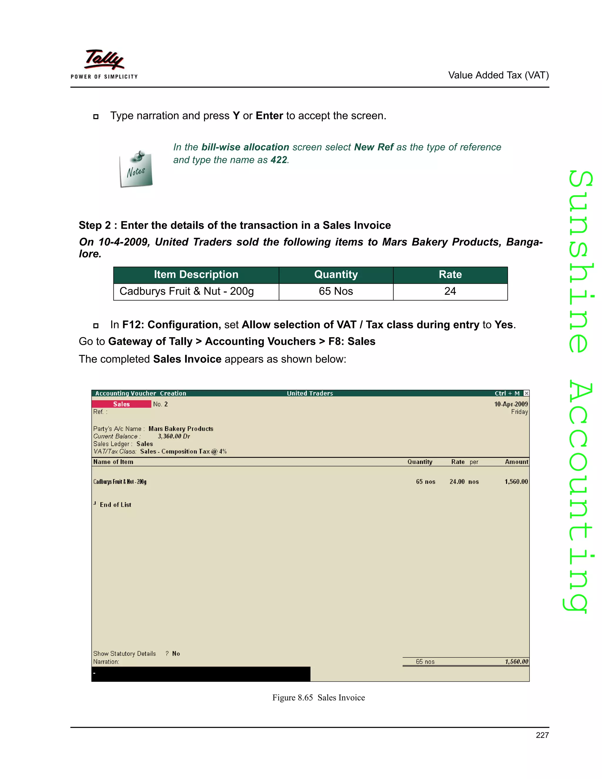 SunshineAccountingSunshineAccounting
Value Added Tax (VAT)
227
Type narration and press Y or Enter to accept the screen.
Step 2 : Enter the details of the transaction in a Sales Invoice
On 10-4-2009, United Traders sold the following items to Mars Bakery Products, Banga-
lore.
In F12: Configuration, set Allow selection of VAT / Tax class during entry to Yes.
Go to Gateway of Tally > Accounting Vouchers > F8: Sales
The completed Sales Invoice appears as shown below:
Figure 8.65 Sales Invoice
In the bill-wise allocation screen select New Ref as the type of reference
and type the name as 422.
Item Description Quantity Rate
Cadburys Fruit & Nut - 200g 65 Nos 24
 