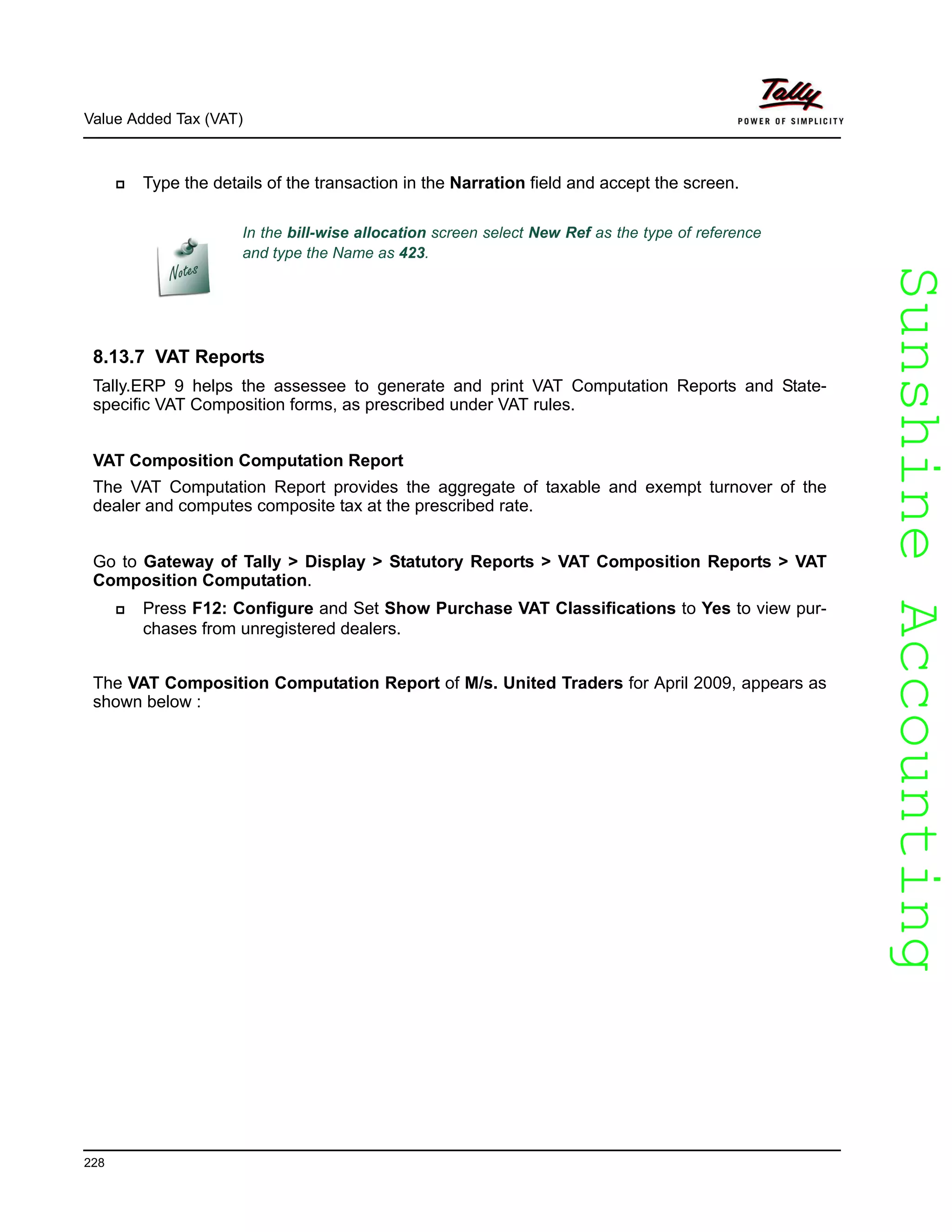 SunshineAccountingSunshineAccounting
Value Added Tax (VAT)
228
Type the details of the transaction in the Narration field and accept the screen.
8.13.7 VAT Reports
Tally.ERP 9 helps the assessee to generate and print VAT Computation Reports and State-
specific VAT Composition forms, as prescribed under VAT rules.
VAT Composition Computation Report
The VAT Computation Report provides the aggregate of taxable and exempt turnover of the
dealer and computes composite tax at the prescribed rate.
Go to Gateway of Tally > Display > Statutory Reports > VAT Composition Reports > VAT
Composition Computation.
Press F12: Configure and Set Show Purchase VAT Classifications to Yes to view pur-
chases from unregistered dealers.
The VAT Composition Computation Report of M/s. United Traders for April 2009, appears as
shown below :
In the bill-wise allocation screen select New Ref as the type of reference
and type the Name as 423.
 