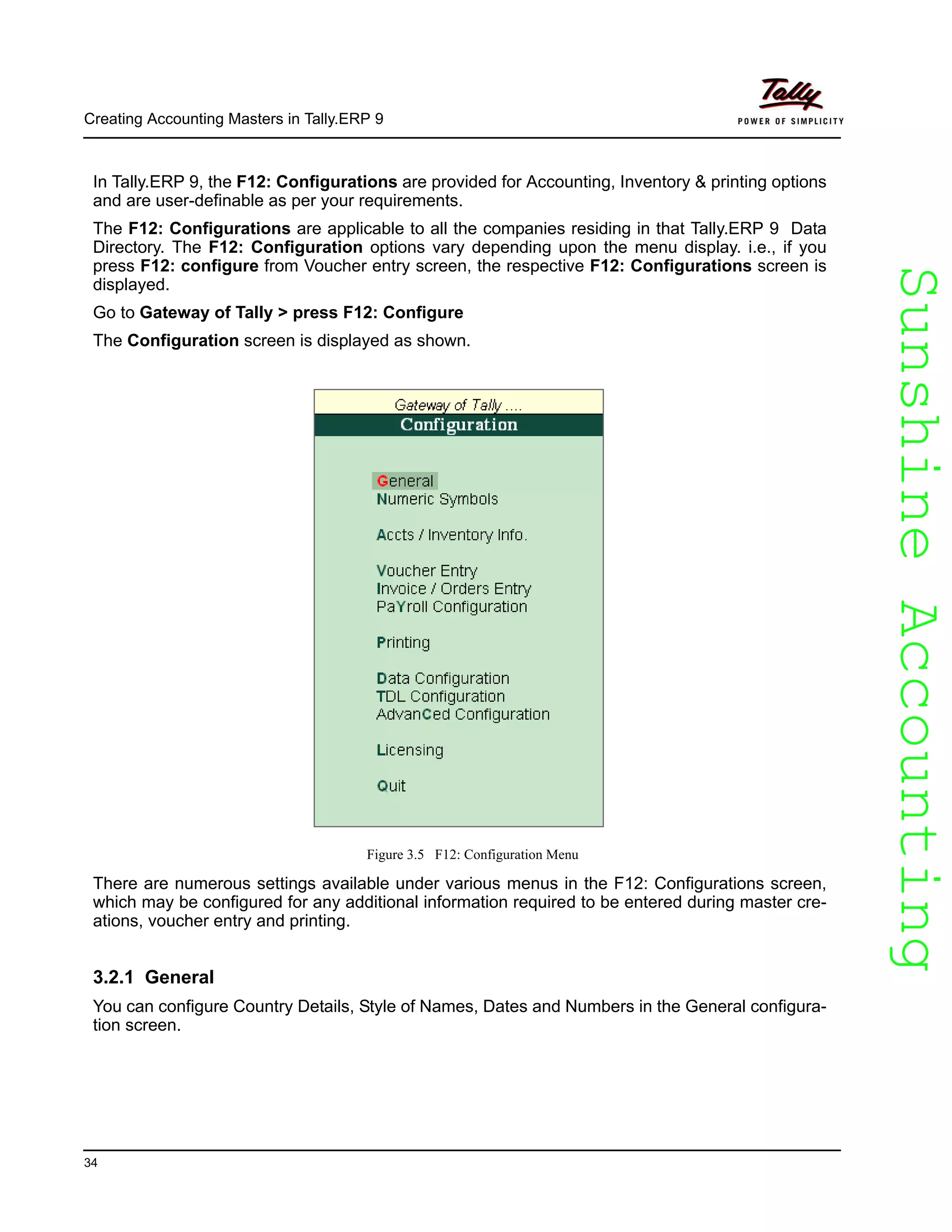 SunshineAccountingSunshineAccounting
Creating Accounting Masters in Tally.ERP 9
34
In Tally.ERP 9, the F12: Configurations are provided for Accounting, Inventory & printing options
and are user-definable as per your requirements.
The F12: Configurations are applicable to all the companies residing in that Tally.ERP 9 Data
Directory. The F12: Configuration options vary depending upon the menu display. i.e., if you
press F12: configure from Voucher entry screen, the respective F12: Configurations screen is
displayed.
Go to Gateway of Tally > press F12: Configure
The Configuration screen is displayed as shown.
Figure 3.5 F12: Configuration Menu
There are numerous settings available under various menus in the F12: Configurations screen,
which may be configured for any additional information required to be entered during master cre-
ations, voucher entry and printing.
3.2.1 General
You can configure Country Details, Style of Names, Dates and Numbers in the General configura-
tion screen.
 