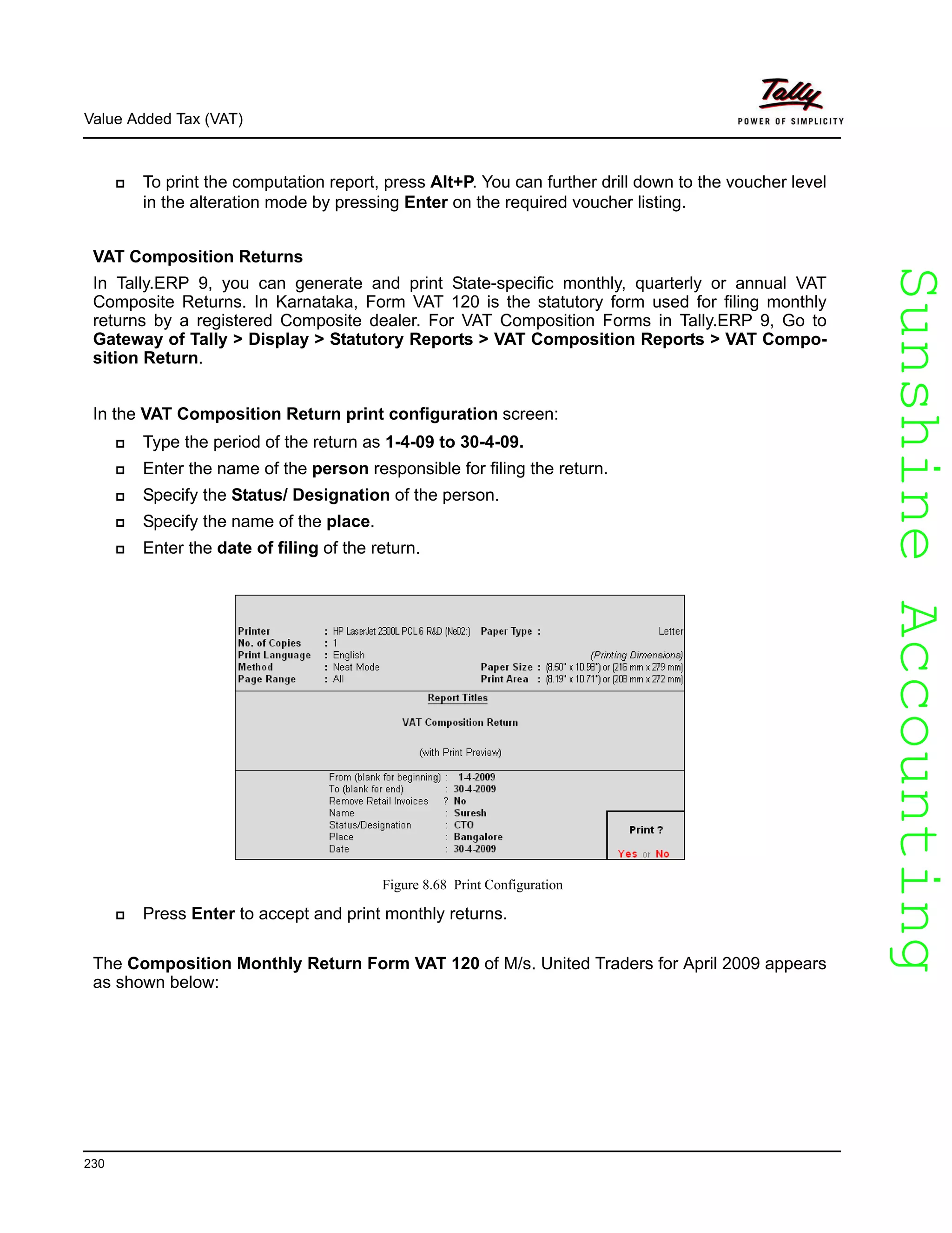 SunshineAccountingSunshineAccounting
Value Added Tax (VAT)
230
To print the computation report, press Alt+P. You can further drill down to the voucher level
in the alteration mode by pressing Enter on the required voucher listing.
VAT Composition Returns
In Tally.ERP 9, you can generate and print State-specific monthly, quarterly or annual VAT
Composite Returns. In Karnataka, Form VAT 120 is the statutory form used for filing monthly
returns by a registered Composite dealer. For VAT Composition Forms in Tally.ERP 9, Go to
Gateway of Tally > Display > Statutory Reports > VAT Composition Reports > VAT Compo-
sition Return.
In the VAT Composition Return print configuration screen:
Type the period of the return as 1-4-09 to 30-4-09.
Enter the name of the person responsible for filing the return.
Specify the Status/ Designation of the person.
Specify the name of the place.
Enter the date of filing of the return.
Figure 8.68 Print Configuration
Press Enter to accept and print monthly returns.
The Composition Monthly Return Form VAT 120 of M/s. United Traders for April 2009 appears
as shown below:
 