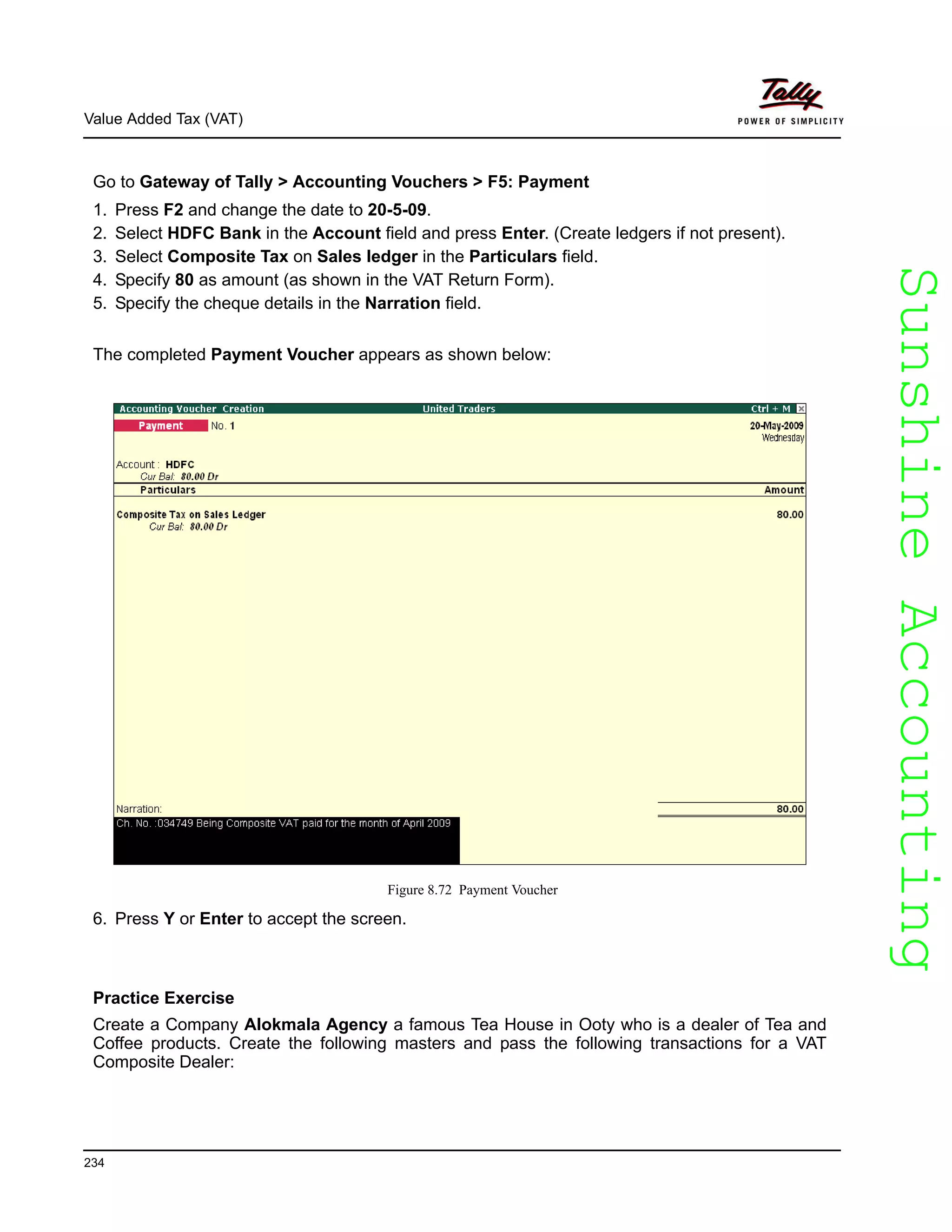 SunshineAccountingSunshineAccounting
Value Added Tax (VAT)
234
Go to Gateway of Tally > Accounting Vouchers > F5: Payment
1. Press F2 and change the date to 20-5-09.
2. Select HDFC Bank in the Account field and press Enter. (Create ledgers if not present).
3. Select Composite Tax on Sales ledger in the Particulars field.
4. Specify 80 as amount (as shown in the VAT Return Form).
5. Specify the cheque details in the Narration field.
The completed Payment Voucher appears as shown below:
Figure 8.72 Payment Voucher
6. Press Y or Enter to accept the screen.
Practice Exercise
Create a Company Alokmala Agency a famous Tea House in Ooty who is a dealer of Tea and
Coffee products. Create the following masters and pass the following transactions for a VAT
Composite Dealer:
 
