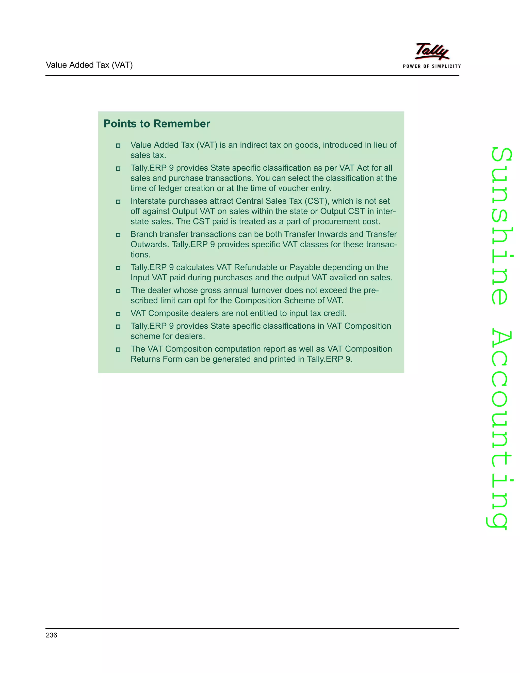 SunshineAccountingSunshineAccounting
Value Added Tax (VAT)
236
Points to Remember
Value Added Tax (VAT) is an indirect tax on goods, introduced in lieu of
sales tax.
Tally.ERP 9 provides State specific classification as per VAT Act for all
sales and purchase transactions. You can select the classification at the
time of ledger creation or at the time of voucher entry.
Interstate purchases attract Central Sales Tax (CST), which is not set
off against Output VAT on sales within the state or Output CST in inter-
state sales. The CST paid is treated as a part of procurement cost.
Branch transfer transactions can be both Transfer Inwards and Transfer
Outwards. Tally.ERP 9 provides specific VAT classes for these transac-
tions.
Tally.ERP 9 calculates VAT Refundable or Payable depending on the
Input VAT paid during purchases and the output VAT availed on sales.
The dealer whose gross annual turnover does not exceed the pre-
scribed limit can opt for the Composition Scheme of VAT.
VAT Composite dealers are not entitled to input tax credit.
Tally.ERP 9 provides State specific classifications in VAT Composition
scheme for dealers.
The VAT Composition computation report as well as VAT Composition
Returns Form can be generated and printed in Tally.ERP 9.
 
