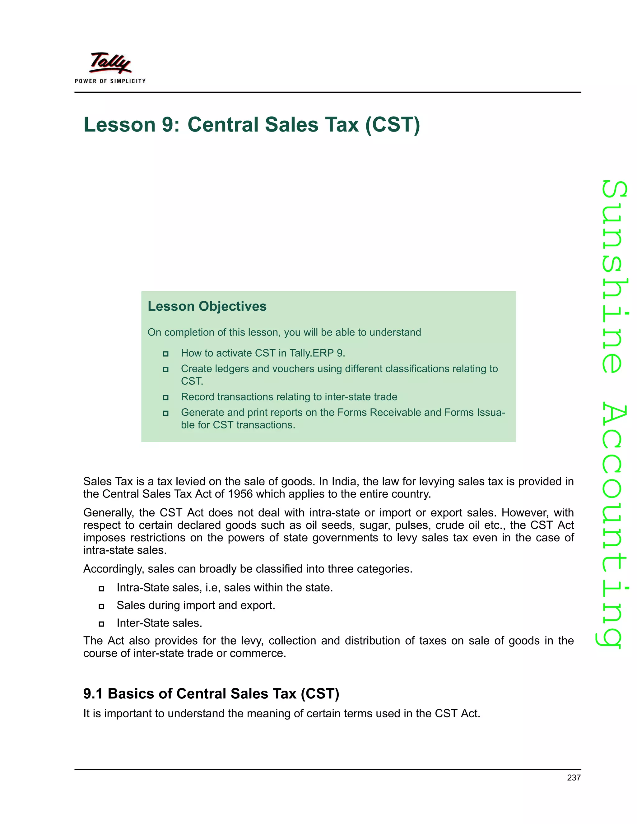 SunshineAccountingSunshineAccounting
237
Lesson 9: Central Sales Tax (CST)
Sales Tax is a tax levied on the sale of goods. In India, the law for levying sales tax is provided in
the Central Sales Tax Act of 1956 which applies to the entire country.
Generally, the CST Act does not deal with intra-state or import or export sales. However, with
respect to certain declared goods such as oil seeds, sugar, pulses, crude oil etc., the CST Act
imposes restrictions on the powers of state governments to levy sales tax even in the case of
intra-state sales.
Accordingly, sales can broadly be classified into three categories.
Intra-State sales, i.e, sales within the state.
Sales during import and export.
Inter-State sales.
The Act also provides for the levy, collection and distribution of taxes on sale of goods in the
course of inter-state trade or commerce.
9.1 Basics of Central Sales Tax (CST)
It is important to understand the meaning of certain terms used in the CST Act.
Lesson Objectives
On completion of this lesson, you will be able to understand
How to activate CST in Tally.ERP 9.
Create ledgers and vouchers using different classifications relating to
CST.
Record transactions relating to inter-state trade
Generate and print reports on the Forms Receivable and Forms Issua-
ble for CST transactions.
 