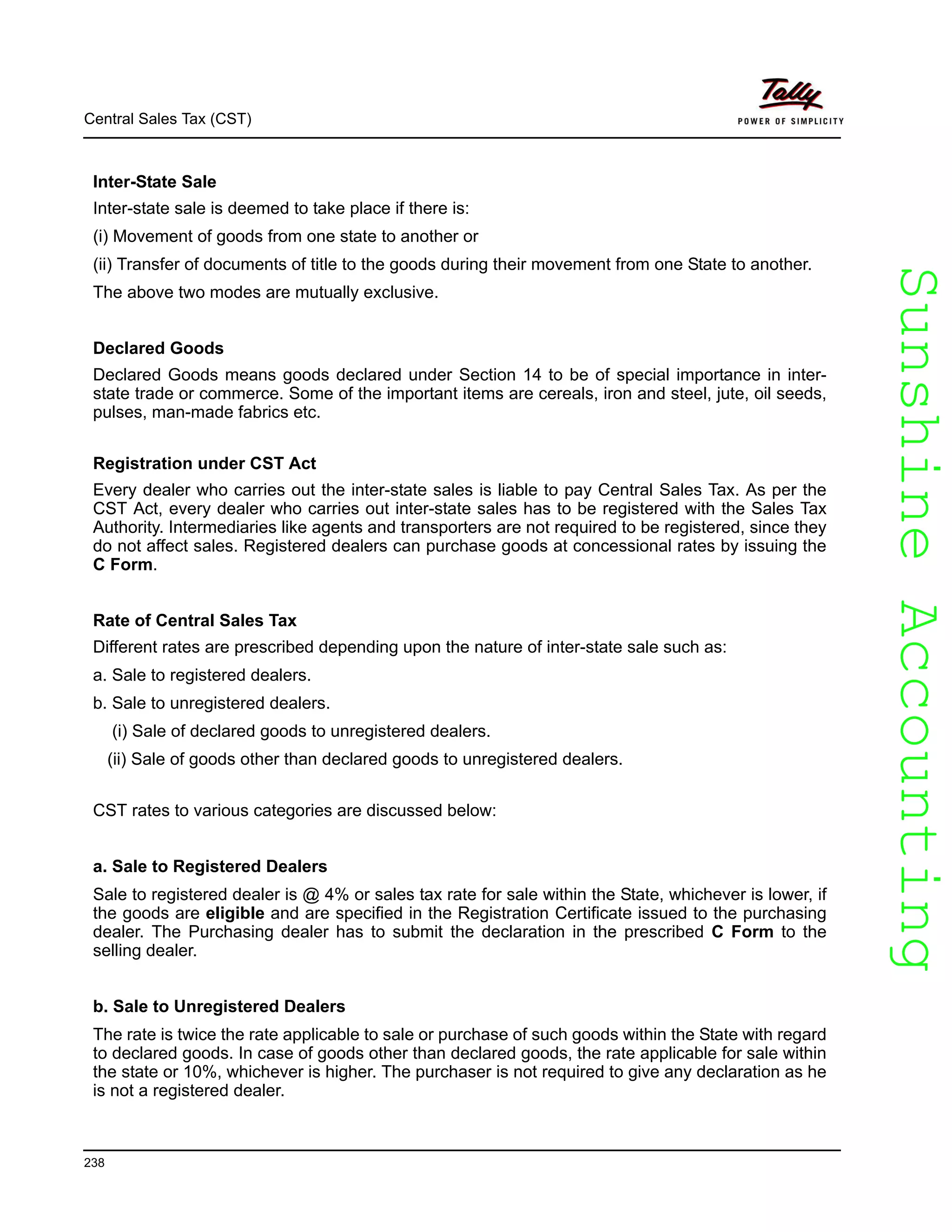 SunshineAccountingSunshineAccounting
Central Sales Tax (CST)
238
Inter-State Sale
Inter-state sale is deemed to take place if there is:
(i) Movement of goods from one state to another or
(ii) Transfer of documents of title to the goods during their movement from one State to another.
The above two modes are mutually exclusive.
Declared Goods
Declared Goods means goods declared under Section 14 to be of special importance in inter-
state trade or commerce. Some of the important items are cereals, iron and steel, jute, oil seeds,
pulses, man-made fabrics etc.
Registration under CST Act
Every dealer who carries out the inter-state sales is liable to pay Central Sales Tax. As per the
CST Act, every dealer who carries out inter-state sales has to be registered with the Sales Tax
Authority. Intermediaries like agents and transporters are not required to be registered, since they
do not affect sales. Registered dealers can purchase goods at concessional rates by issuing the
C Form.
Rate of Central Sales Tax
Different rates are prescribed depending upon the nature of inter-state sale such as:
a. Sale to registered dealers.
b. Sale to unregistered dealers.
(i) Sale of declared goods to unregistered dealers.
(ii) Sale of goods other than declared goods to unregistered dealers.
CST rates to various categories are discussed below:
a. Sale to Registered Dealers
Sale to registered dealer is @ 4% or sales tax rate for sale within the State, whichever is lower, if
the goods are eligible and are specified in the Registration Certificate issued to the purchasing
dealer. The Purchasing dealer has to submit the declaration in the prescribed C Form to the
selling dealer.
b. Sale to Unregistered Dealers
The rate is twice the rate applicable to sale or purchase of such goods within the State with regard
to declared goods. In case of goods other than declared goods, the rate applicable for sale within
the state or 10%, whichever is higher. The purchaser is not required to give any declaration as he
is not a registered dealer.
 