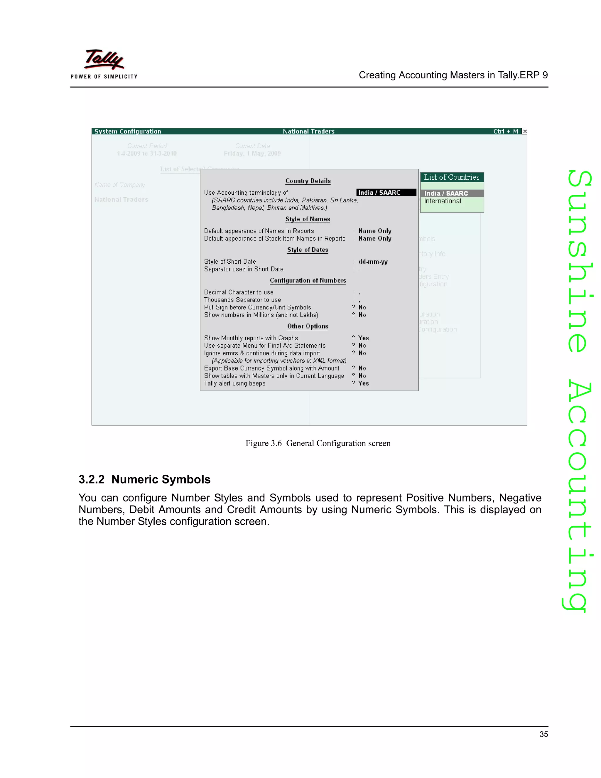 SunshineAccountingSunshineAccounting
Creating Accounting Masters in Tally.ERP 9
35
Figure 3.6 General Configuration screen
3.2.2 Numeric Symbols
You can configure Number Styles and Symbols used to represent Positive Numbers, Negative
Numbers, Debit Amounts and Credit Amounts by using Numeric Symbols. This is displayed on
the Number Styles configuration screen.
 