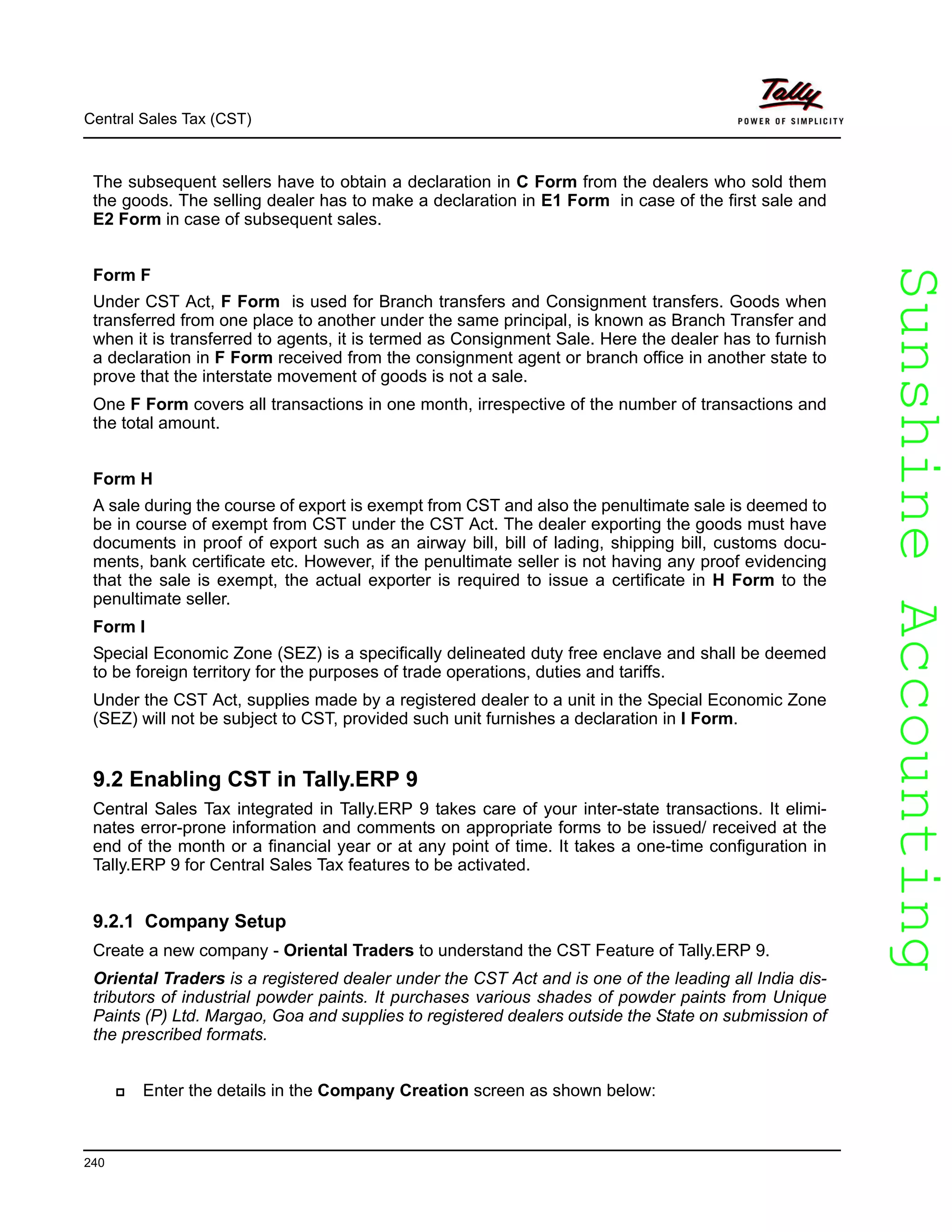 SunshineAccountingSunshineAccounting
Central Sales Tax (CST)
240
The subsequent sellers have to obtain a declaration in C Form from the dealers who sold them
the goods. The selling dealer has to make a declaration in E1 Form in case of the first sale and
E2 Form in case of subsequent sales.
Form F
Under CST Act, F Form is used for Branch transfers and Consignment transfers. Goods when
transferred from one place to another under the same principal, is known as Branch Transfer and
when it is transferred to agents, it is termed as Consignment Sale. Here the dealer has to furnish
a declaration in F Form received from the consignment agent or branch office in another state to
prove that the interstate movement of goods is not a sale.
One F Form covers all transactions in one month, irrespective of the number of transactions and
the total amount.
Form H
A sale during the course of export is exempt from CST and also the penultimate sale is deemed to
be in course of exempt from CST under the CST Act. The dealer exporting the goods must have
documents in proof of export such as an airway bill, bill of lading, shipping bill, customs docu-
ments, bank certificate etc. However, if the penultimate seller is not having any proof evidencing
that the sale is exempt, the actual exporter is required to issue a certificate in H Form to the
penultimate seller.
Form I
Special Economic Zone (SEZ) is a specifically delineated duty free enclave and shall be deemed
to be foreign territory for the purposes of trade operations, duties and tariffs.
Under the CST Act, supplies made by a registered dealer to a unit in the Special Economic Zone
(SEZ) will not be subject to CST, provided such unit furnishes a declaration in I Form.
9.2 Enabling CST in Tally.ERP 9
Central Sales Tax integrated in Tally.ERP 9 takes care of your inter-state transactions. It elimi-
nates error-prone information and comments on appropriate forms to be issued/ received at the
end of the month or a financial year or at any point of time. It takes a one-time configuration in
Tally.ERP 9 for Central Sales Tax features to be activated.
9.2.1 Company Setup
Create a new company - Oriental Traders to understand the CST Feature of Tally.ERP 9.
Oriental Traders is a registered dealer under the CST Act and is one of the leading all India dis-
tributors of industrial powder paints. It purchases various shades of powder paints from Unique
Paints (P) Ltd. Margao, Goa and supplies to registered dealers outside the State on submission of
the prescribed formats.
Enter the details in the Company Creation screen as shown below:
 
