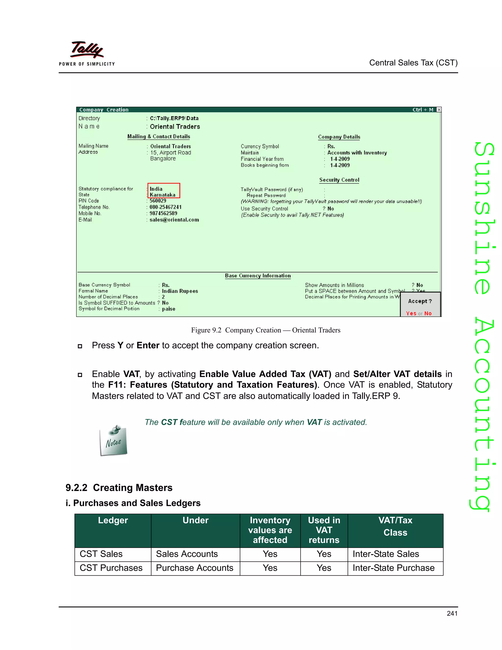 SunshineAccountingSunshineAccounting
Central Sales Tax (CST)
241
Figure 9.2 Company Creation — Oriental Traders
Press Y or Enter to accept the company creation screen.
Enable VAT, by activating Enable Value Added Tax (VAT) and Set/Alter VAT details in
the F11: Features (Statutory and Taxation Features). Once VAT is enabled, Statutory
Masters related to VAT and CST are also automatically loaded in Tally.ERP 9.
9.2.2 Creating Masters
i. Purchases and Sales Ledgers
The CST feature will be available only when VAT is activated.
Ledger Under Inventory
values are
affected
Used in
VAT
returns
VAT/Tax
Class
CST Sales Sales Accounts Yes Yes Inter-State Sales
CST Purchases Purchase Accounts Yes Yes Inter-State Purchase
 