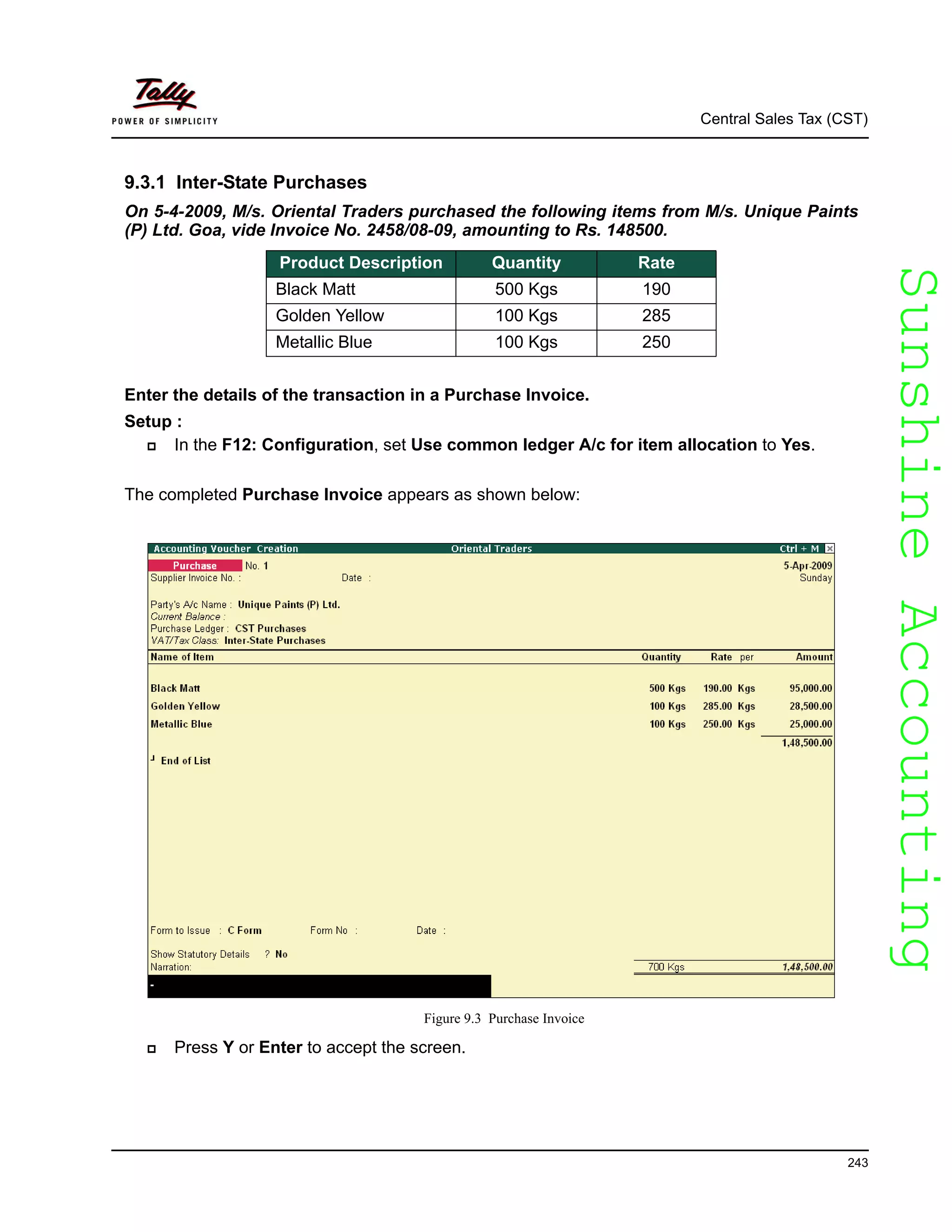 SunshineAccountingSunshineAccounting
Central Sales Tax (CST)
243
9.3.1 Inter-State Purchases
On 5-4-2009, M/s. Oriental Traders purchased the following items from M/s. Unique Paints
(P) Ltd. Goa, vide Invoice No. 2458/08-09, amounting to Rs. 148500.
Enter the details of the transaction in a Purchase Invoice.
Setup :
In the F12: Configuration, set Use common ledger A/c for item allocation to Yes.
The completed Purchase Invoice appears as shown below:
Figure 9.3 Purchase Invoice
Press Y or Enter to accept the screen.
Product Description Quantity Rate
Black Matt 500 Kgs 190
Golden Yellow 100 Kgs 285
Metallic Blue 100 Kgs 250
 