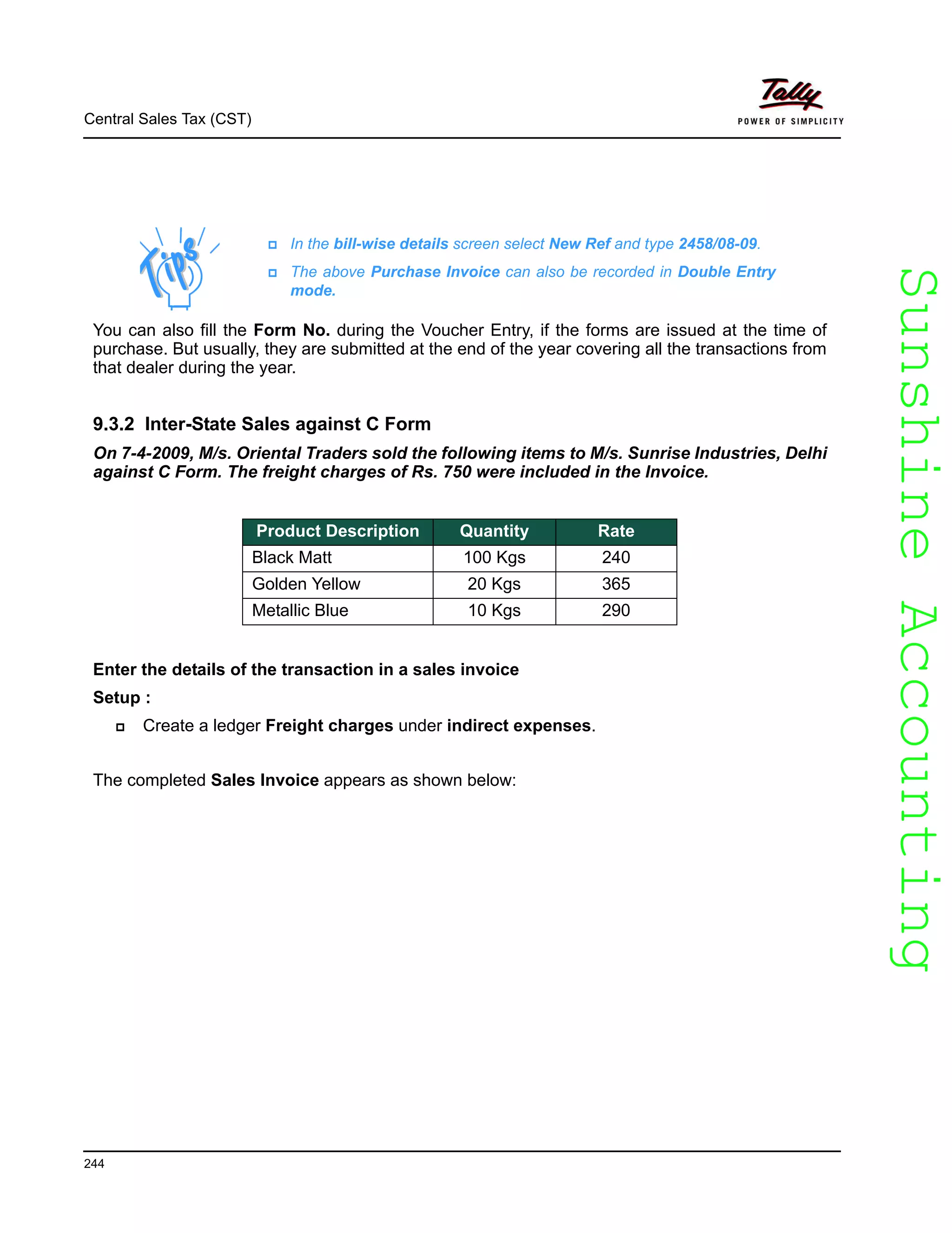 SunshineAccountingSunshineAccounting
Central Sales Tax (CST)
244
You can also fill the Form No. during the Voucher Entry, if the forms are issued at the time of
purchase. But usually, they are submitted at the end of the year covering all the transactions from
that dealer during the year.
9.3.2 Inter-State Sales against C Form
On 7-4-2009, M/s. Oriental Traders sold the following items to M/s. Sunrise Industries, Delhi
against C Form. The freight charges of Rs. 750 were included in the Invoice.
Enter the details of the transaction in a sales invoice
Setup :
Create a ledger Freight charges under indirect expenses.
The completed Sales Invoice appears as shown below:
In the bill-wise details screen select New Ref and type 2458/08-09.
The above Purchase Invoice can also be recorded in Double Entry
mode.
Product Description Quantity Rate
Black Matt 100 Kgs 240
Golden Yellow 20 Kgs 365
Metallic Blue 10 Kgs 290
 