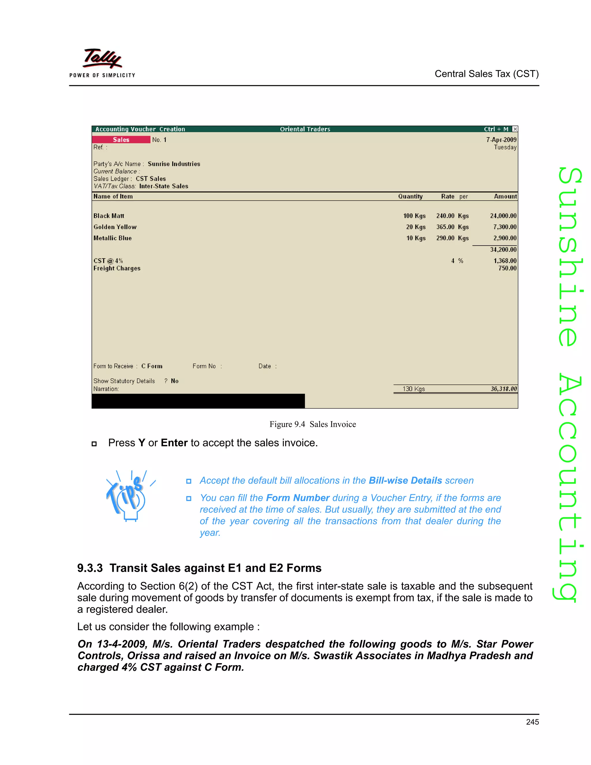 SunshineAccountingSunshineAccounting
Central Sales Tax (CST)
245
Figure 9.4 Sales Invoice
Press Y or Enter to accept the sales invoice.
9.3.3 Transit Sales against E1 and E2 Forms
According to Section 6(2) of the CST Act, the first inter-state sale is taxable and the subsequent
sale during movement of goods by transfer of documents is exempt from tax, if the sale is made to
a registered dealer.
Let us consider the following example :
On 13-4-2009, M/s. Oriental Traders despatched the following goods to M/s. Star Power
Controls, Orissa and raised an Invoice on M/s. Swastik Associates in Madhya Pradesh and
charged 4% CST against C Form.
Accept the default bill allocations in the Bill-wise Details screen
You can fill the Form Number during a Voucher Entry, if the forms are
received at the time of sales. But usually, they are submitted at the end
of the year covering all the transactions from that dealer during the
year.
 