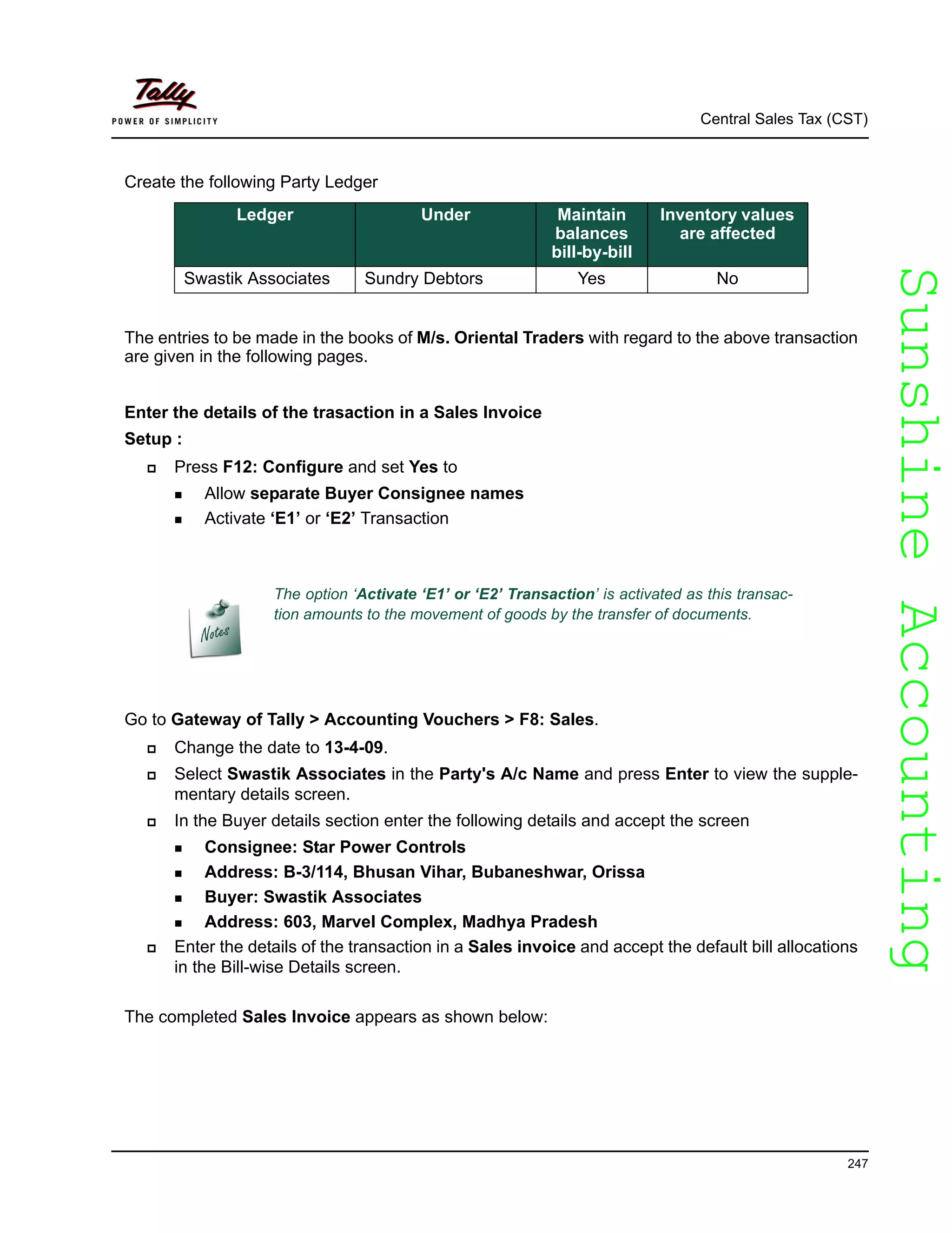 SunshineAccountingSunshineAccounting
Central Sales Tax (CST)
247
Create the following Party Ledger
The entries to be made in the books of M/s. Oriental Traders with regard to the above transaction
are given in the following pages.
Enter the details of the trasaction in a Sales Invoice
Setup :
Press F12: Configure and set Yes to
Allow separate Buyer Consignee names
Activate ‘E1’ or ‘E2’ Transaction
Go to Gateway of Tally > Accounting Vouchers > F8: Sales.
Change the date to 13-4-09.
Select Swastik Associates in the Party's A/c Name and press Enter to view the supple-
mentary details screen.
In the Buyer details section enter the following details and accept the screen
Consignee: Star Power Controls
Address: B-3/114, Bhusan Vihar, Bubaneshwar, Orissa
Buyer: Swastik Associates
Address: 603, Marvel Complex, Madhya Pradesh
Enter the details of the transaction in a Sales invoice and accept the default bill allocations
in the Bill-wise Details screen.
The completed Sales Invoice appears as shown below:
Ledger Under Maintain
balances
bill-by-bill
Inventory values
are affected
Swastik Associates Sundry Debtors Yes No
The option ‘Activate ‘E1’ or ‘E2’ Transaction’ is activated as this transac-
tion amounts to the movement of goods by the transfer of documents.
 