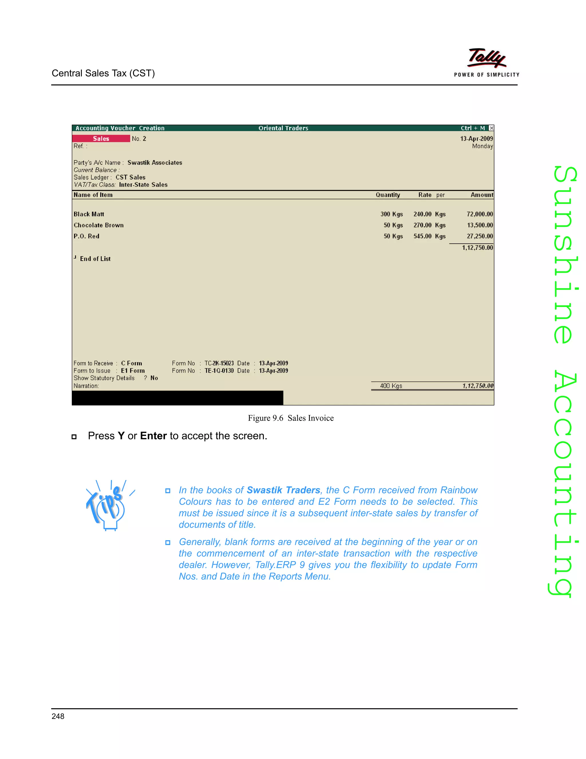 SunshineAccountingSunshineAccounting
Central Sales Tax (CST)
248
Figure 9.6 Sales Invoice
Press Y or Enter to accept the screen.
In the books of Swastik Traders, the C Form received from Rainbow
Colours has to be entered and E2 Form needs to be selected. This
must be issued since it is a subsequent inter-state sales by transfer of
documents of title.
Generally, blank forms are received at the beginning of the year or on
the commencement of an inter-state transaction with the respective
dealer. However, Tally.ERP 9 gives you the flexibility to update Form
Nos. and Date in the Reports Menu.
 