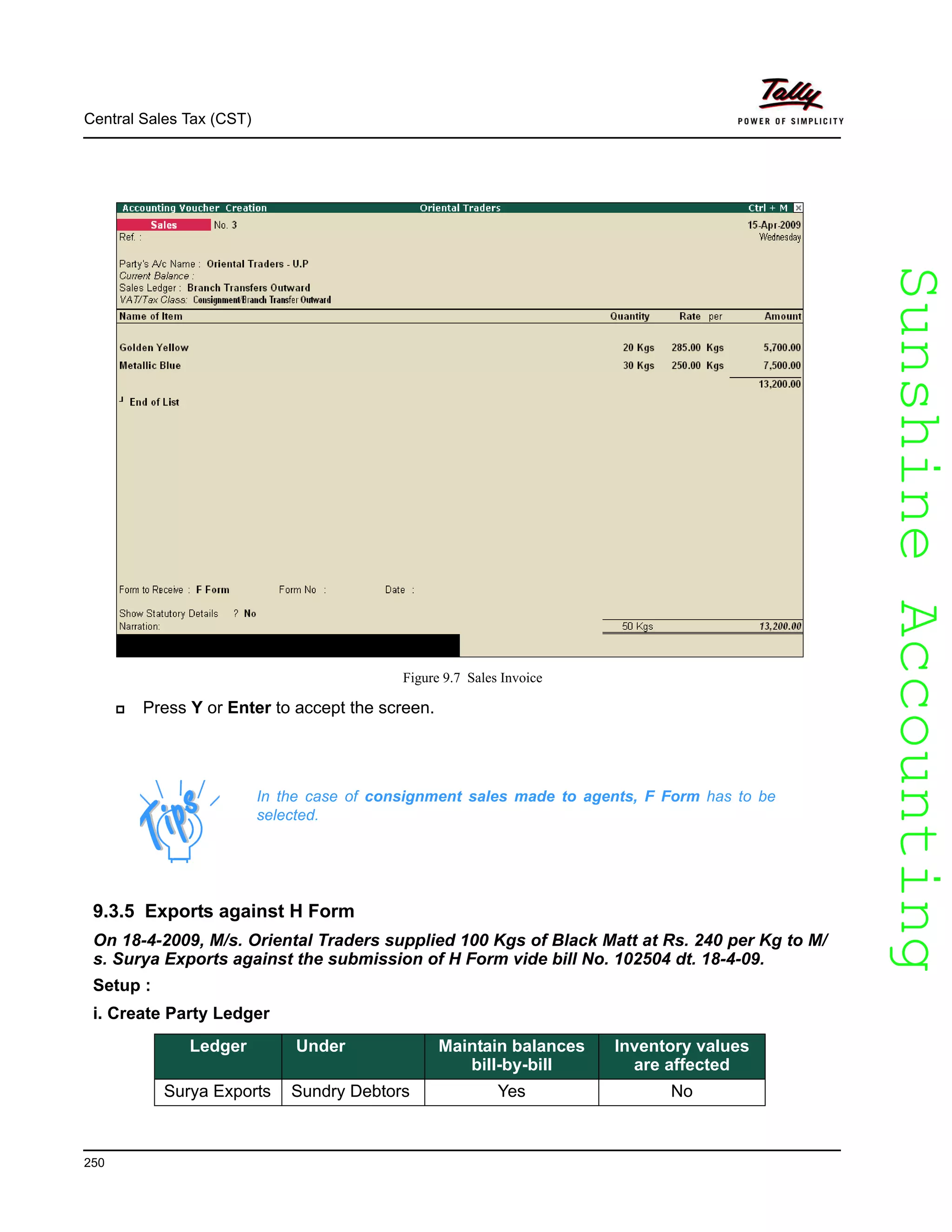 SunshineAccountingSunshineAccounting
Central Sales Tax (CST)
250
Figure 9.7 Sales Invoice
Press Y or Enter to accept the screen.
9.3.5 Exports against H Form
On 18-4-2009, M/s. Oriental Traders supplied 100 Kgs of Black Matt at Rs. 240 per Kg to M/
s. Surya Exports against the submission of H Form vide bill No. 102504 dt. 18-4-09.
Setup :
i. Create Party Ledger
In the case of consignment sales made to agents, F Form has to be
selected.
Ledger Under Maintain balances
bill-by-bill
Inventory values
are affected
Surya Exports Sundry Debtors Yes No
 