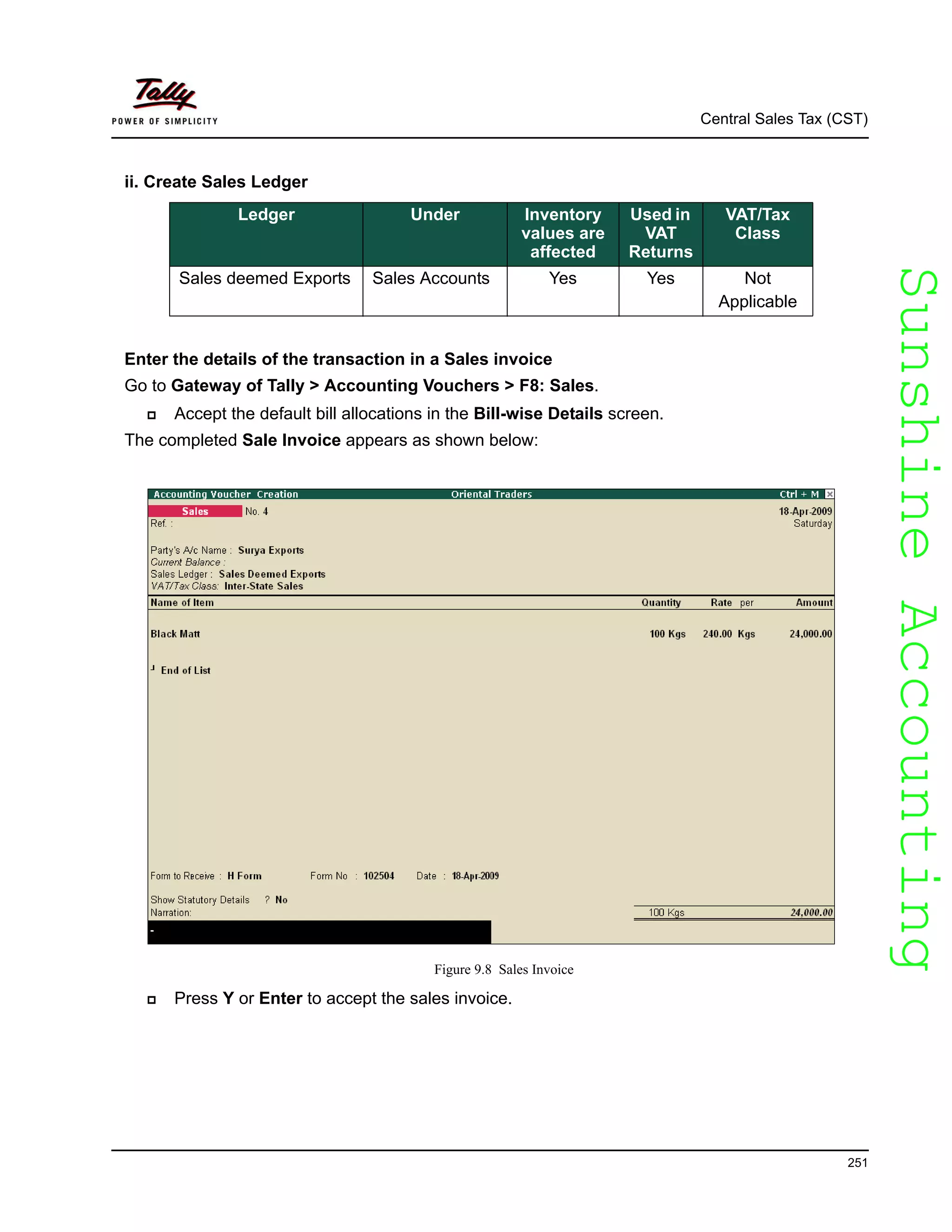 SunshineAccountingSunshineAccounting
Central Sales Tax (CST)
251
ii. Create Sales Ledger
Enter the details of the transaction in a Sales invoice
Go to Gateway of Tally > Accounting Vouchers > F8: Sales.
Accept the default bill allocations in the Bill-wise Details screen.
The completed Sale Invoice appears as shown below:
Figure 9.8 Sales Invoice
Press Y or Enter to accept the sales invoice.
Ledger Under Inventory
values are
affected
Used in
VAT
Returns
VAT/Tax
Class
Sales deemed Exports Sales Accounts Yes Yes Not
Applicable
 