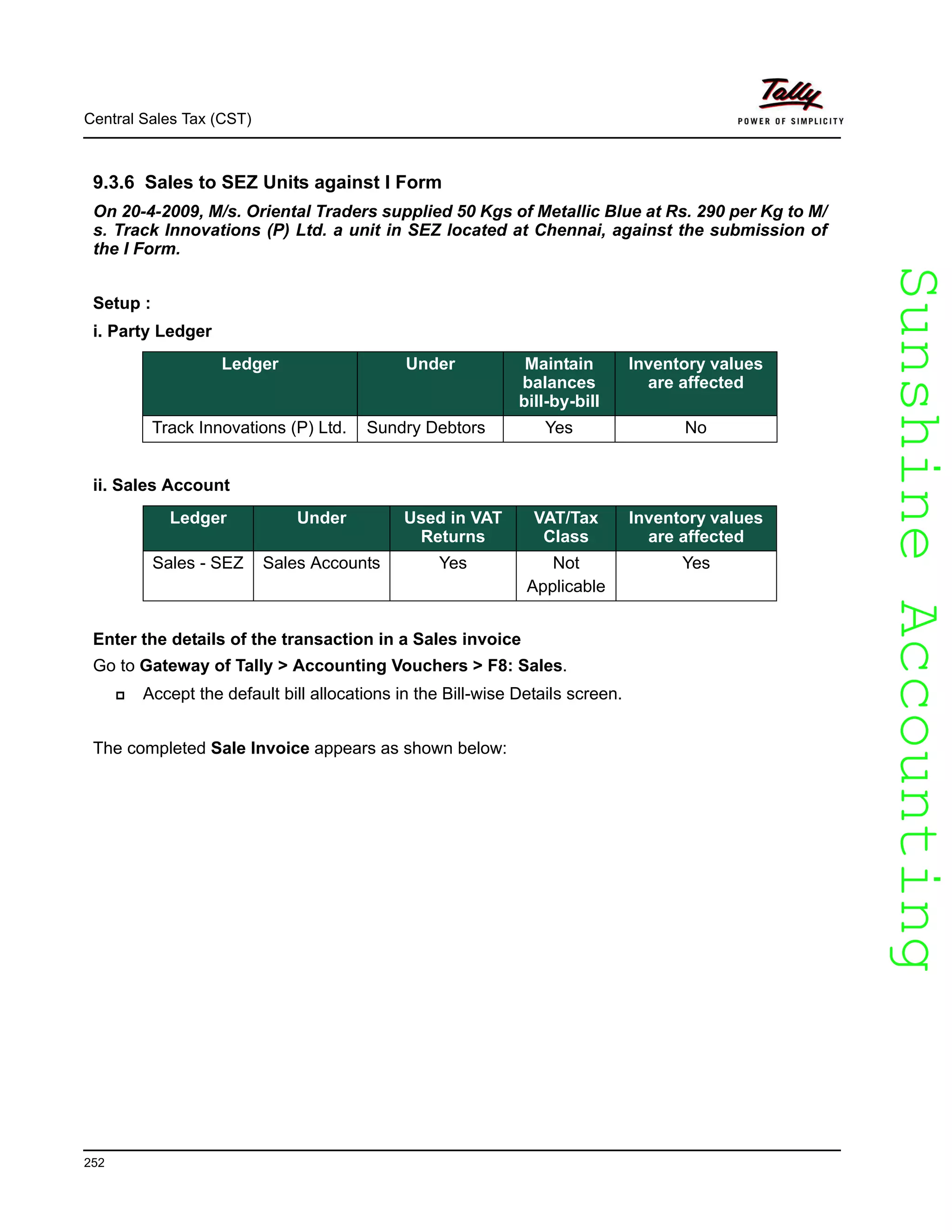 SunshineAccountingSunshineAccounting
Central Sales Tax (CST)
252
9.3.6 Sales to SEZ Units against I Form
On 20-4-2009, M/s. Oriental Traders supplied 50 Kgs of Metallic Blue at Rs. 290 per Kg to M/
s. Track Innovations (P) Ltd. a unit in SEZ located at Chennai, against the submission of
the I Form.
Setup :
i. Party Ledger
ii. Sales Account
Enter the details of the transaction in a Sales invoice
Go to Gateway of Tally > Accounting Vouchers > F8: Sales.
Accept the default bill allocations in the Bill-wise Details screen.
The completed Sale Invoice appears as shown below:
Ledger Under Maintain
balances
bill-by-bill
Inventory values
are affected
Track Innovations (P) Ltd. Sundry Debtors Yes No
Ledger Under Used in VAT
Returns
VAT/Tax
Class
Inventory values
are affected
Sales - SEZ Sales Accounts Yes Not
Applicable
Yes
 