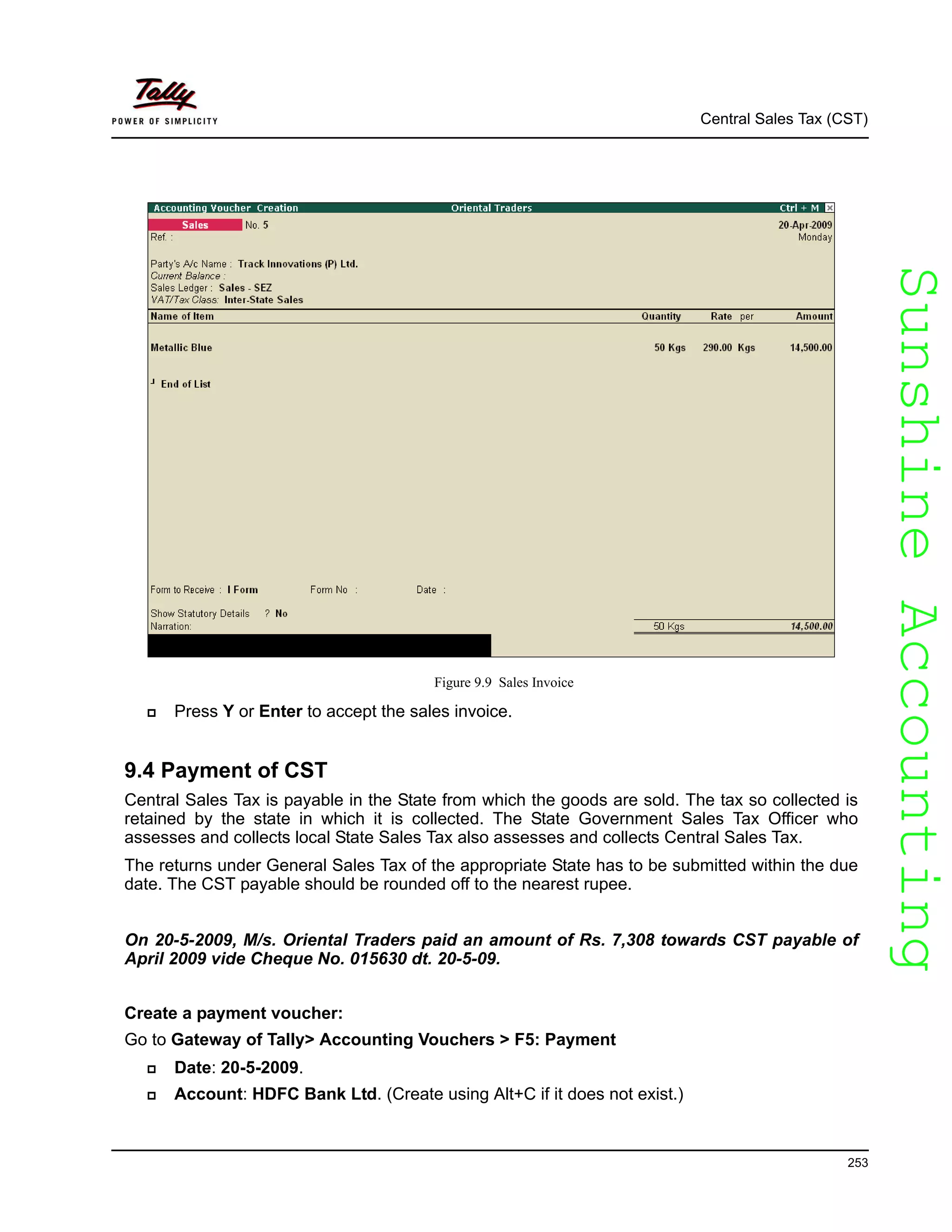 SunshineAccountingSunshineAccounting
Central Sales Tax (CST)
253
Figure 9.9 Sales Invoice
Press Y or Enter to accept the sales invoice.
9.4 Payment of CST
Central Sales Tax is payable in the State from which the goods are sold. The tax so collected is
retained by the state in which it is collected. The State Government Sales Tax Officer who
assesses and collects local State Sales Tax also assesses and collects Central Sales Tax.
The returns under General Sales Tax of the appropriate State has to be submitted within the due
date. The CST payable should be rounded off to the nearest rupee.
On 20-5-2009, M/s. Oriental Traders paid an amount of Rs. 7,308 towards CST payable of
April 2009 vide Cheque No. 015630 dt. 20-5-09.
Create a payment voucher:
Go to Gateway of Tally> Accounting Vouchers > F5: Payment
Date: 20-5-2009.
Account: HDFC Bank Ltd. (Create using Alt+C if it does not exist.)
 