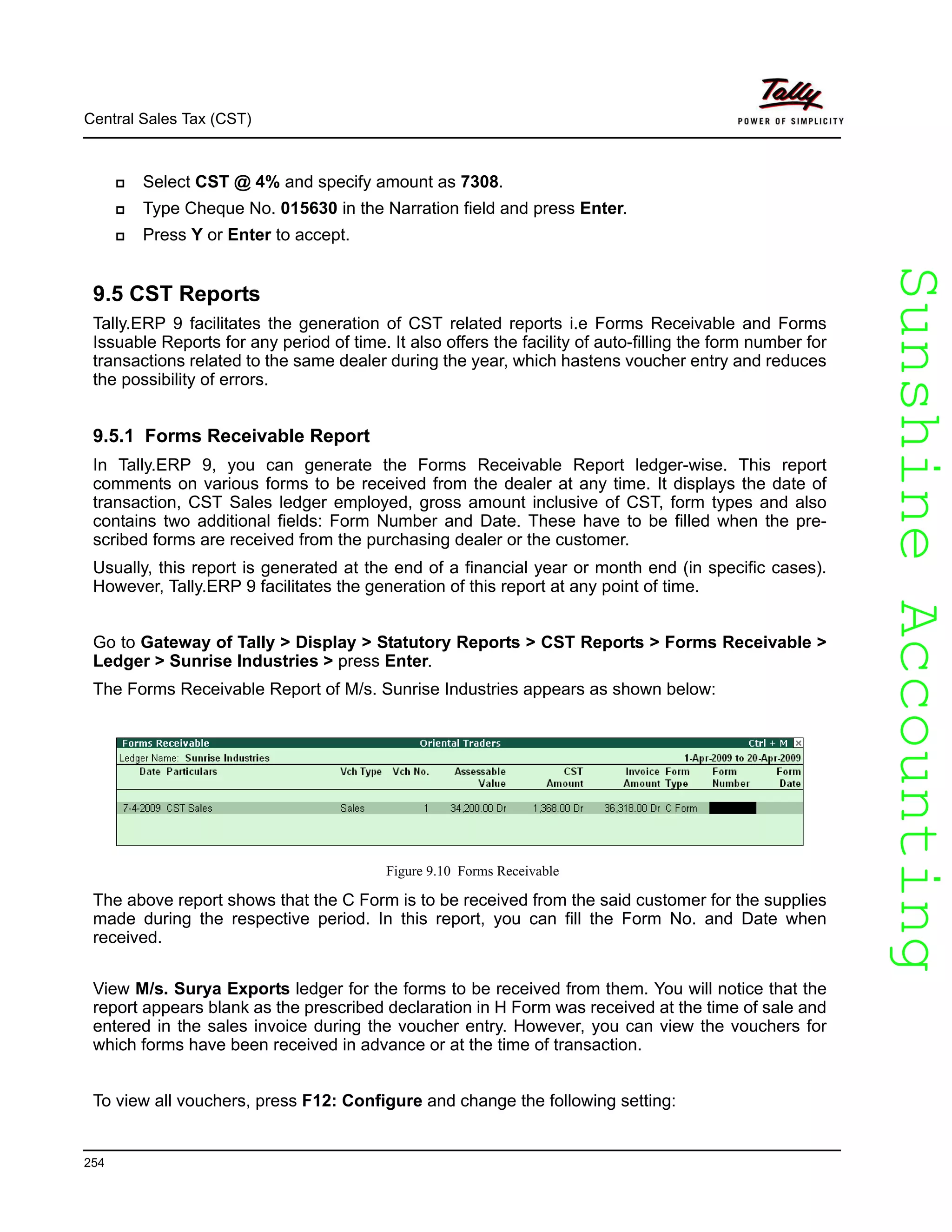 SunshineAccountingSunshineAccounting
Central Sales Tax (CST)
254
Select CST @ 4% and specify amount as 7308.
Type Cheque No. 015630 in the Narration field and press Enter.
Press Y or Enter to accept.
9.5 CST Reports
Tally.ERP 9 facilitates the generation of CST related reports i.e Forms Receivable and Forms
Issuable Reports for any period of time. It also offers the facility of auto-filling the form number for
transactions related to the same dealer during the year, which hastens voucher entry and reduces
the possibility of errors.
9.5.1 Forms Receivable Report
In Tally.ERP 9, you can generate the Forms Receivable Report ledger-wise. This report
comments on various forms to be received from the dealer at any time. It displays the date of
transaction, CST Sales ledger employed, gross amount inclusive of CST, form types and also
contains two additional fields: Form Number and Date. These have to be filled when the pre-
scribed forms are received from the purchasing dealer or the customer.
Usually, this report is generated at the end of a financial year or month end (in specific cases).
However, Tally.ERP 9 facilitates the generation of this report at any point of time.
Go to Gateway of Tally > Display > Statutory Reports > CST Reports > Forms Receivable >
Ledger > Sunrise Industries > press Enter.
The Forms Receivable Report of M/s. Sunrise Industries appears as shown below:
Figure 9.10 Forms Receivable
The above report shows that the C Form is to be received from the said customer for the supplies
made during the respective period. In this report, you can fill the Form No. and Date when
received.
View M/s. Surya Exports ledger for the forms to be received from them. You will notice that the
report appears blank as the prescribed declaration in H Form was received at the time of sale and
entered in the sales invoice during the voucher entry. However, you can view the vouchers for
which forms have been received in advance or at the time of transaction.
To view all vouchers, press F12: Configure and change the following setting:
 