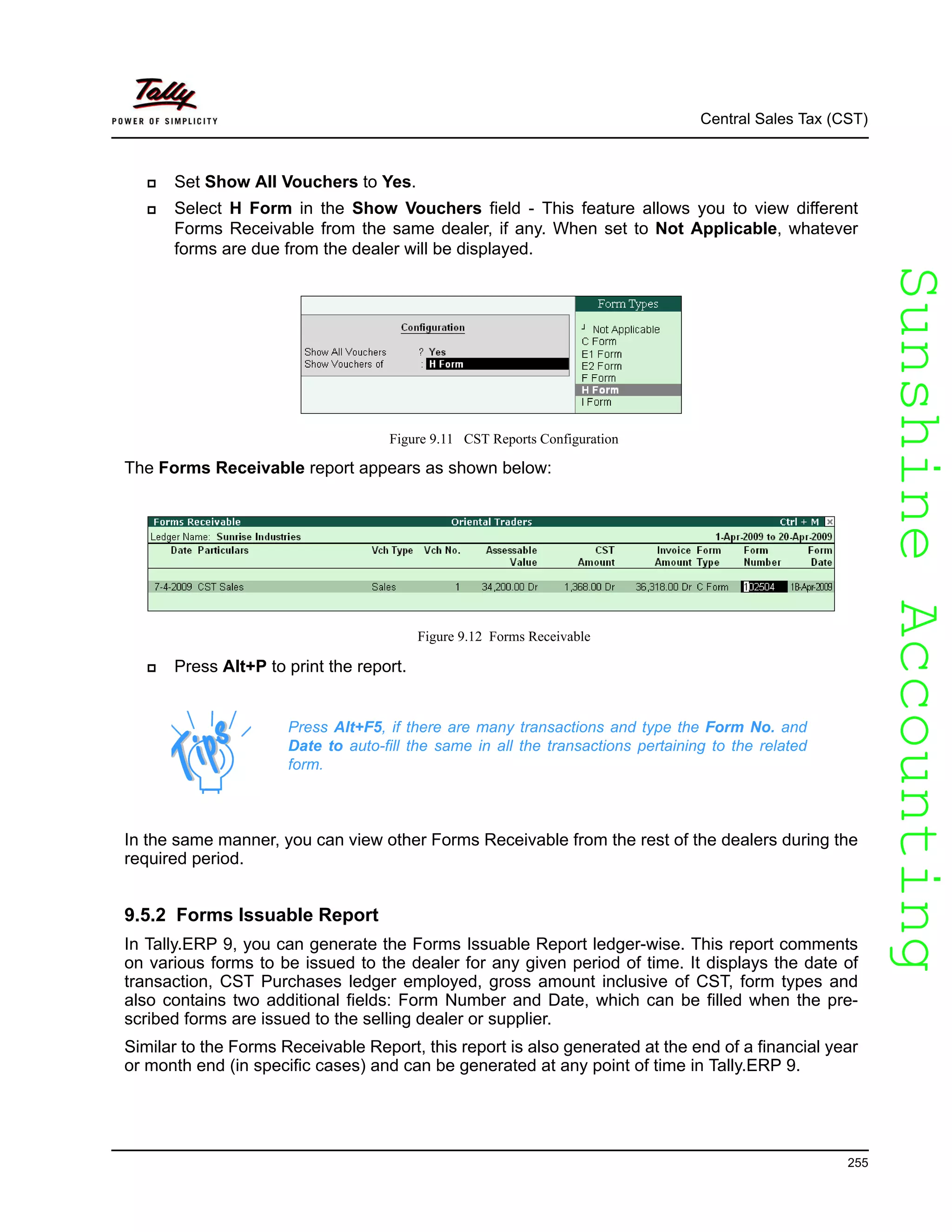 SunshineAccountingSunshineAccounting
Central Sales Tax (CST)
255
Set Show All Vouchers to Yes.
Select H Form in the Show Vouchers field - This feature allows you to view different
Forms Receivable from the same dealer, if any. When set to Not Applicable, whatever
forms are due from the dealer will be displayed.
Figure 9.11 CST Reports Configuration
The Forms Receivable report appears as shown below:
Figure 9.12 Forms Receivable
Press Alt+P to print the report.
In the same manner, you can view other Forms Receivable from the rest of the dealers during the
required period.
9.5.2 Forms Issuable Report
In Tally.ERP 9, you can generate the Forms Issuable Report ledger-wise. This report comments
on various forms to be issued to the dealer for any given period of time. It displays the date of
transaction, CST Purchases ledger employed, gross amount inclusive of CST, form types and
also contains two additional fields: Form Number and Date, which can be filled when the pre-
scribed forms are issued to the selling dealer or supplier.
Similar to the Forms Receivable Report, this report is also generated at the end of a financial year
or month end (in specific cases) and can be generated at any point of time in Tally.ERP 9.
Press Alt+F5, if there are many transactions and type the Form No. and
Date to auto-fill the same in all the transactions pertaining to the related
form.
 