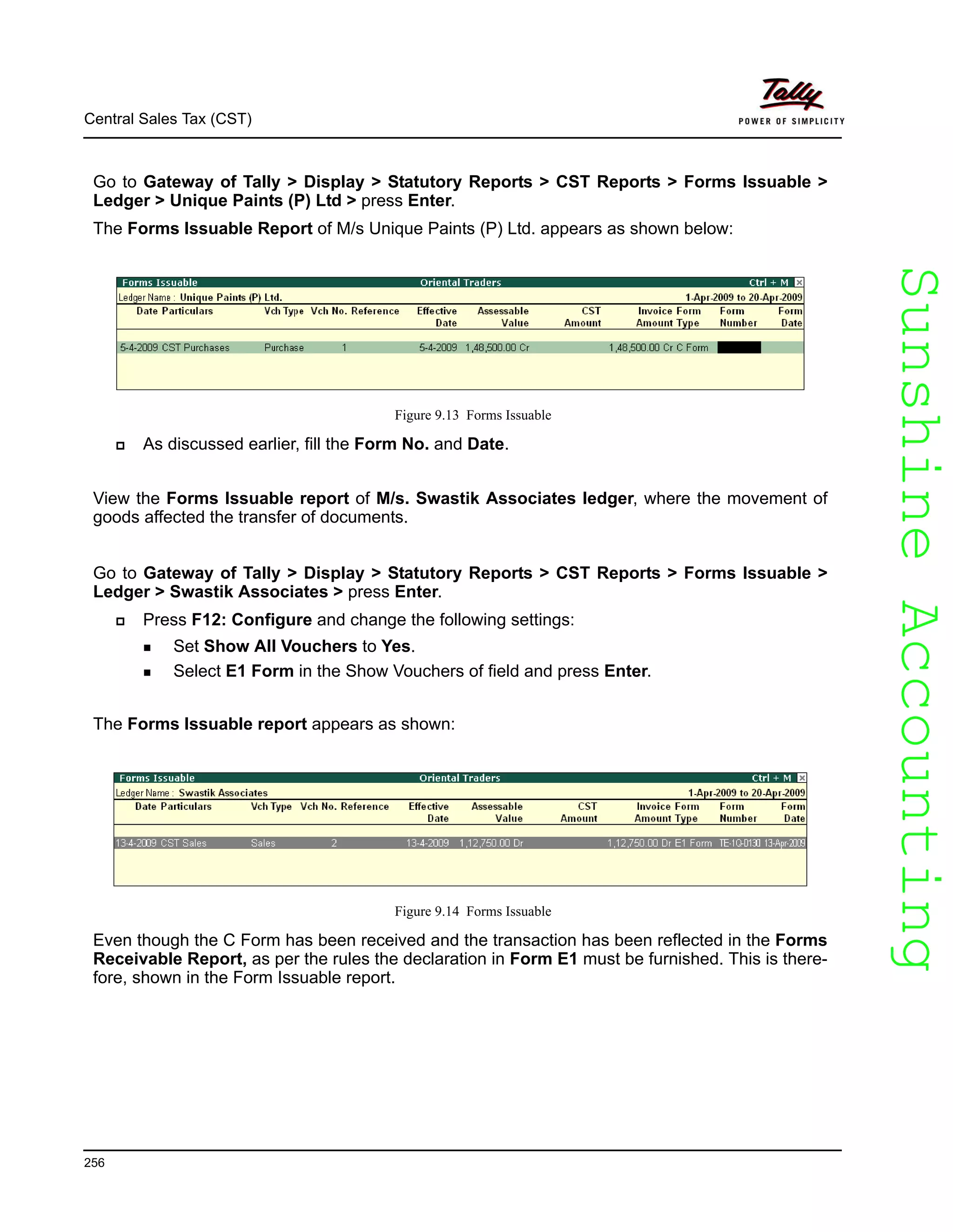 SunshineAccountingSunshineAccounting
Central Sales Tax (CST)
256
Go to Gateway of Tally > Display > Statutory Reports > CST Reports > Forms Issuable >
Ledger > Unique Paints (P) Ltd > press Enter.
The Forms Issuable Report of M/s Unique Paints (P) Ltd. appears as shown below:
Figure 9.13 Forms Issuable
As discussed earlier, fill the Form No. and Date.
View the Forms Issuable report of M/s. Swastik Associates ledger, where the movement of
goods affected the transfer of documents.
Go to Gateway of Tally > Display > Statutory Reports > CST Reports > Forms Issuable >
Ledger > Swastik Associates > press Enter.
Press F12: Configure and change the following settings:
Set Show All Vouchers to Yes.
Select E1 Form in the Show Vouchers of field and press Enter.
The Forms Issuable report appears as shown:
Figure 9.14 Forms Issuable
Even though the C Form has been received and the transaction has been reflected in the Forms
Receivable Report, as per the rules the declaration in Form E1 must be furnished. This is there-
fore, shown in the Form Issuable report.
 