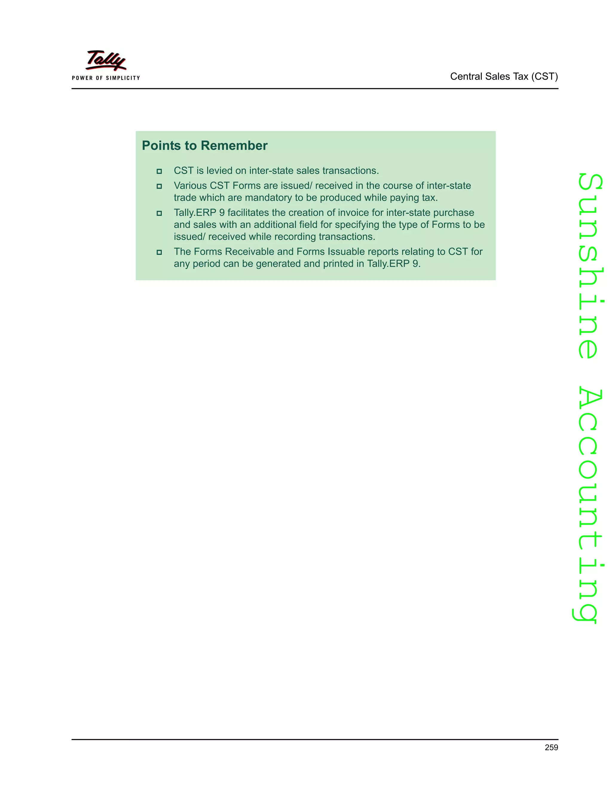SunshineAccountingSunshineAccounting
Central Sales Tax (CST)
259
Points to Remember
CST is levied on inter-state sales transactions.
Various CST Forms are issued/ received in the course of inter-state
trade which are mandatory to be produced while paying tax.
Tally.ERP 9 facilitates the creation of invoice for inter-state purchase
and sales with an additional field for specifying the type of Forms to be
issued/ received while recording transactions.
The Forms Receivable and Forms Issuable reports relating to CST for
any period can be generated and printed in Tally.ERP 9.
 