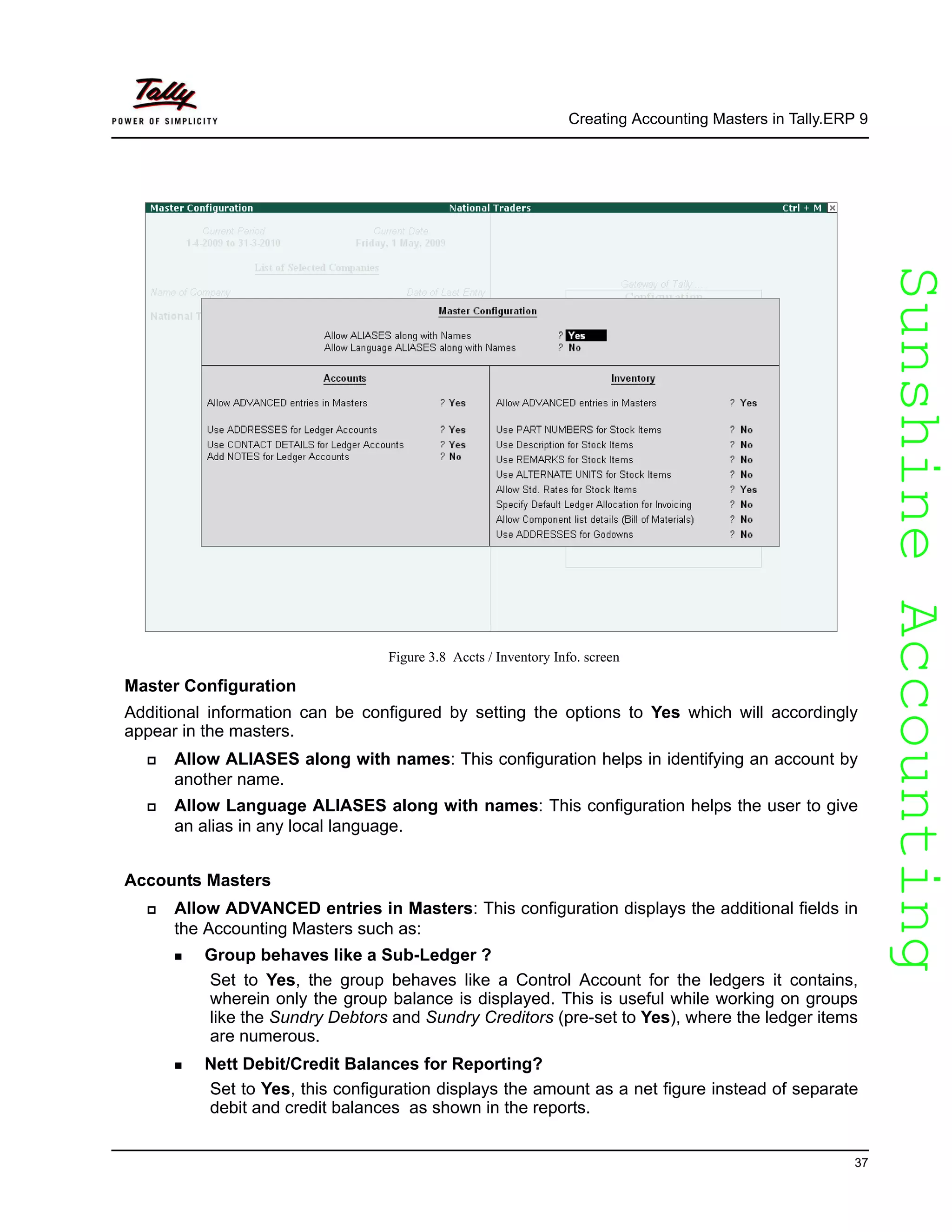 SunshineAccountingSunshineAccounting
Creating Accounting Masters in Tally.ERP 9
37
Figure 3.8 Accts / Inventory Info. screen
Master Configuration
Additional information can be configured by setting the options to Yes which will accordingly
appear in the masters.
Allow ALIASES along with names: This configuration helps in identifying an account by
another name.
Allow Language ALIASES along with names: This configuration helps the user to give
an alias in any local language.
Accounts Masters
Allow ADVANCED entries in Masters: This configuration displays the additional fields in
the Accounting Masters such as:
Group behaves like a Sub-Ledger ?
Set to Yes, the group behaves like a Control Account for the ledgers it contains,
wherein only the group balance is displayed. This is useful while working on groups
like the Sundry Debtors and Sundry Creditors (pre-set to Yes), where the ledger items
are numerous.
Nett Debit/Credit Balances for Reporting?
Set to Yes, this configuration displays the amount as a net figure instead of separate
debit and credit balances as shown in the reports.
 