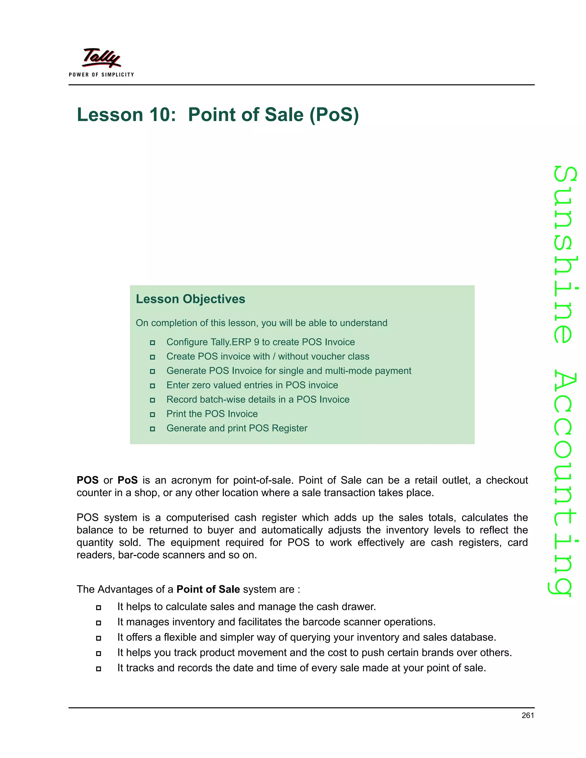 SunshineAccountingSunshineAccounting
261
Lesson 10: Point of Sale (PoS)
POS or PoS is an acronym for point-of-sale. Point of Sale can be a retail outlet, a checkout
counter in a shop, or any other location where a sale transaction takes place.
POS system is a computerised cash register which adds up the sales totals, calculates the
balance to be returned to buyer and automatically adjusts the inventory levels to reflect the
quantity sold. The equipment required for POS to work effectively are cash registers, card
readers, bar-code scanners and so on.
The Advantages of a Point of Sale system are :
It helps to calculate sales and manage the cash drawer.
It manages inventory and facilitates the barcode scanner operations.
It offers a flexible and simpler way of querying your inventory and sales database.
It helps you track product movement and the cost to push certain brands over others.
It tracks and records the date and time of every sale made at your point of sale.
Lesson Objectives
On completion of this lesson, you will be able to understand
Configure Tally.ERP 9 to create POS Invoice
Create POS invoice with / without voucher class
Generate POS Invoice for single and multi-mode payment
Enter zero valued entries in POS invoice
Record batch-wise details in a POS Invoice
Print the POS Invoice
Generate and print POS Register
 