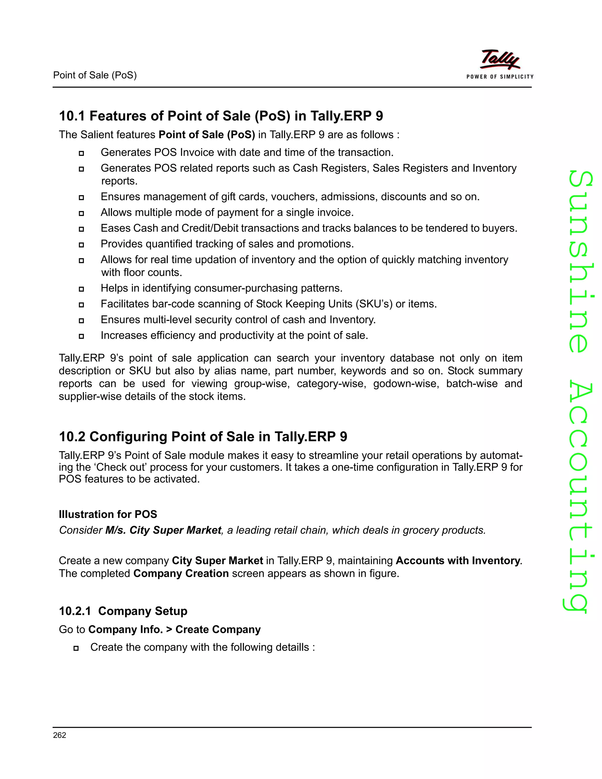 SunshineAccountingSunshineAccounting
Point of Sale (PoS)
262
10.1 Features of Point of Sale (PoS) in Tally.ERP 9
The Salient features Point of Sale (PoS) in Tally.ERP 9 are as follows :
Generates POS Invoice with date and time of the transaction.
Generates POS related reports such as Cash Registers, Sales Registers and Inventory
reports.
Ensures management of gift cards, vouchers, admissions, discounts and so on.
Allows multiple mode of payment for a single invoice.
Eases Cash and Credit/Debit transactions and tracks balances to be tendered to buyers.
Provides quantified tracking of sales and promotions.
Allows for real time updation of inventory and the option of quickly matching inventory
with floor counts.
Helps in identifying consumer-purchasing patterns.
Facilitates bar-code scanning of Stock Keeping Units (SKU’s) or items.
Ensures multi-level security control of cash and Inventory.
Increases efficiency and productivity at the point of sale.
Tally.ERP 9’s point of sale application can search your inventory database not only on item
description or SKU but also by alias name, part number, keywords and so on. Stock summary
reports can be used for viewing group-wise, category-wise, godown-wise, batch-wise and
supplier-wise details of the stock items.
10.2 Configuring Point of Sale in Tally.ERP 9
Tally.ERP 9’s Point of Sale module makes it easy to streamline your retail operations by automat-
ing the ‘Check out’ process for your customers. It takes a one-time configuration in Tally.ERP 9 for
POS features to be activated.
Illustration for POS
Consider M/s. City Super Market, a leading retail chain, which deals in grocery products.
Create a new company City Super Market in Tally.ERP 9, maintaining Accounts with Inventory.
The completed Company Creation screen appears as shown in figure.
10.2.1 Company Setup
Go to Company Info. > Create Company
Create the company with the following detaills :
 