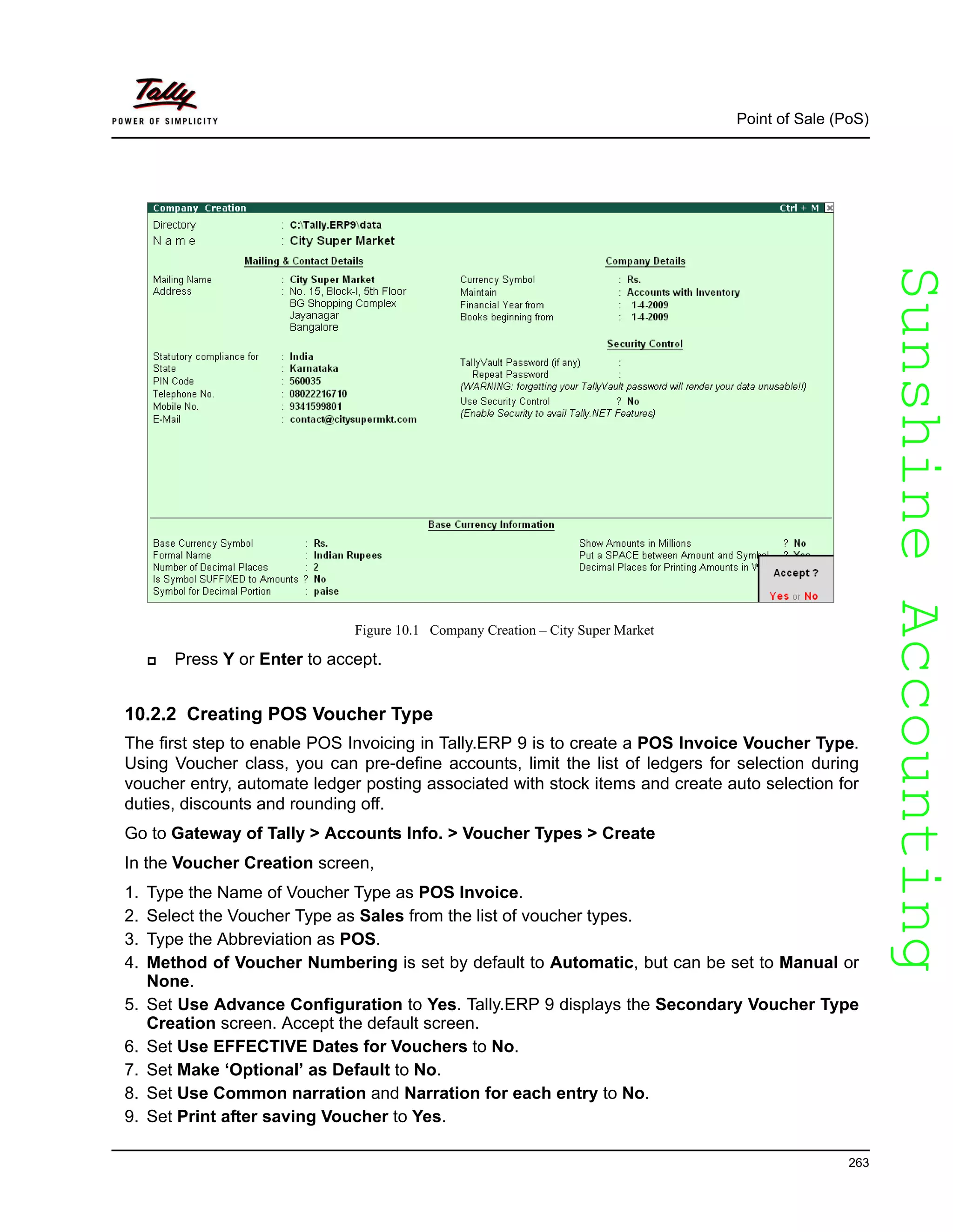 SunshineAccountingSunshineAccounting
Point of Sale (PoS)
263
Figure 10.1 Company Creation – City Super Market
Press Y or Enter to accept.
10.2.2 Creating POS Voucher Type
The first step to enable POS Invoicing in Tally.ERP 9 is to create a POS Invoice Voucher Type.
Using Voucher class, you can pre-define accounts, limit the list of ledgers for selection during
voucher entry, automate ledger posting associated with stock items and create auto selection for
duties, discounts and rounding off.
Go to Gateway of Tally > Accounts Info. > Voucher Types > Create
In the Voucher Creation screen,
1. Type the Name of Voucher Type as POS Invoice.
2. Select the Voucher Type as Sales from the list of voucher types.
3. Type the Abbreviation as POS.
4. Method of Voucher Numbering is set by default to Automatic, but can be set to Manual or
None.
5. Set Use Advance Configuration to Yes. Tally.ERP 9 displays the Secondary Voucher Type
Creation screen. Accept the default screen.
6. Set Use EFFECTIVE Dates for Vouchers to No.
7. Set Make ‘Optional’ as Default to No.
8. Set Use Common narration and Narration for each entry to No.
9. Set Print after saving Voucher to Yes.
 